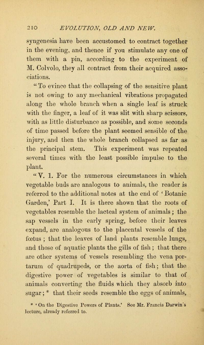 syngenesia have been accustomed to contract together in the evening, and thence if you stimulate any one of them with a pin, according to the experiment of M. Colvolo, they all contract from their acquired asso- ciations.  To evince that the collapsing of the sensitive plant is not owing to any mechanical vibrations propagated along the whole branch when a single leaf is struck with the finger, a leaf of it was slit with sharp scissors, with as little disturbance as possible, and some seconds of time passed before the plant seemed sensible of the injury, and then the whole branch collapsed as far as the principal stem. This experiment was repeated several times with the least possible impulse to the plant. V. 1. For the numerous circumstances in which vegetable buds are analogous to animals, the reader is referred to the additional notes at the end of i Botanic Garden,' Part I. It is there shown that the roots of vegetables resemble the lacteal system of animals ; the sap vessels in the early spring, before their leaves expand, are analogous to the placental vessels of the foetus ; that the leaves of land plants resemble lungs, and those of aquatic plants the gills of fish ; that there are other systems of vessels resembling the vena por- tarum of quadrupeds, or the aorta of fish; that the digestive power of vegetables is similar to that of animals converting the fluids which thev absorb into sugar; * that their seeds resemble the eggs of animals, * ' On the Digestive Powers of Plants.' See Mr. Francis Darwin's lecture, already referred to.