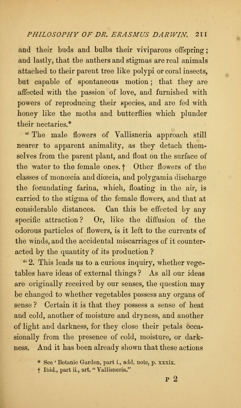 and their buds and bulbs their viviparous offspring; and lastly, that the anthers and stigmas are real animals attached to their parent tree like polypi or coral insects, but capable of spontaneous motion; that they are affected with the passion of love, and furnished with powers of reproducing their species, and are fed with honey like the moths and butterflies which plunder their nectaries.*  The male flowers of Vallisneria approach still nearer to apparent animality, as they detach them- selves from the parent plant, and float on the surface of the water to the female ones. \ Other flowers of the classes of moncecia and dicecia, and polygamia discharge the fecundating farina, which, floating in the air, is carried to the stigma of the female flowers, and that at considerable distances. Can this be effected by any specific attraction? Or, like the diffusion of the odorous particles of flowers, is it left to the currents of the winds, and the accidental miscarriages of it counter- acted by the quantity of its production ? a 2. This leads us to a curious inquiry, whether vege- tables have ideas of external things ? As all our ideas are originally received by our senses, the question may be changed to whether vegetables possess any organs of sense ? Certain it is that they possess a sense of heat and cold, another of moisture and dryness, and another of light and darkness, for they close their petals occa- sionally from the presence of cold, moisture, or dark- ness. And it has been already shown that these actions * See ' Botanic Garden, part i., add. note, p. xxxix. f Ibid., part ii., art.  Vallisneria. p 2