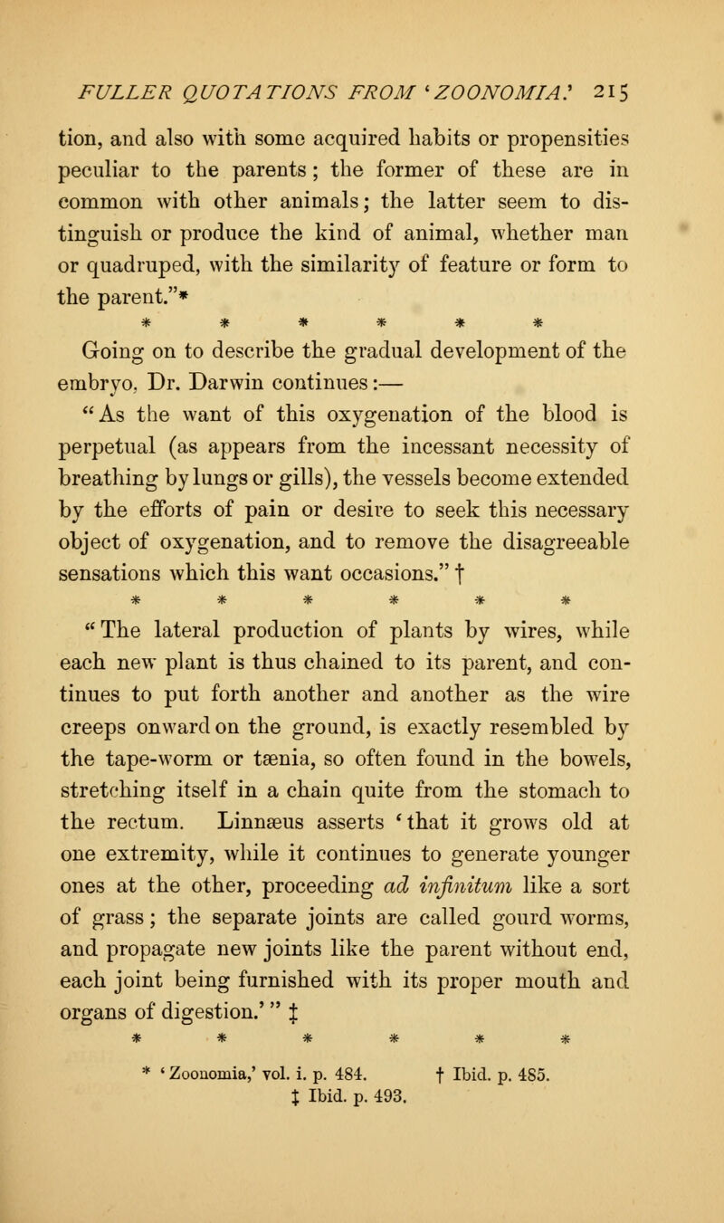 tion, and also with some acquired habits or propensities peculiar to the parents ; the former of these are in common with other animals; the latter seem to dis- tinguish or produce the kind of animal, whether man or quadruped, with the similarity of feature or form to the parent.* ****** Going on to describe the gradual development of the embryo, Dr. Darwin continues:— As the want of this oxygenation of the blood is perpetual (as appears from the incessant necessity of breathing by lungs or gills), the vessels become extended by the efforts of pain or desire to seek this necessary object of oxygenation, and to remove the disagreeable sensations which this want occasions. \ vfc 7F 7& ?fc $fr ^fr  The lateral production of plants by wires, while each new plant is thus chained to its parent, and con- tinues to put forth another and another as the wire creeps onward on the ground, is exactly resembled by the tape-worm or taenia, so often found in the bowels, stretching itself in a chain quite from the stomach to the rectum. Linnaeus asserts 'that it grows old at one extremity, while it continues to generate younger ones at the other, proceeding ad infinitum like a sort of grass; the separate joints are called gourd worms, and propagate new joints like the parent without end, each joint being furnished with its proper mouth and organs of digestion.'  J ****** * * Zoonomia,' yoI. i. p. 484. f Ibid. p. 485. % Ibid. p. 493.