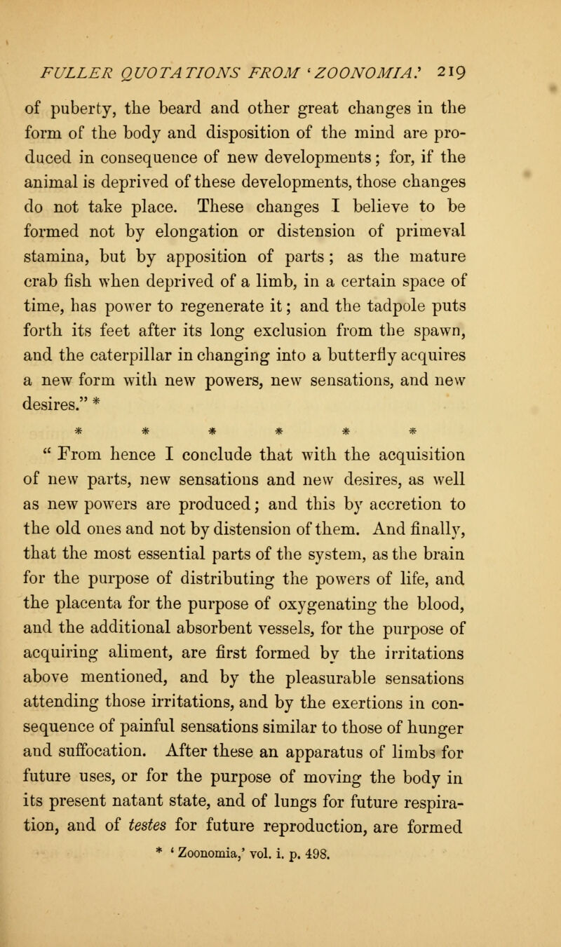 of puberty, the beard and other great changes in the form of the body and disposition of the mind are pro- duced in consequence of new developmeuts; for, if the animal is deprived of these developments, those changes do not take place. These changes I believe to be formed not by elongation or distension of primeval stamina, but by apposition of parts ; as the mature crab fish when deprived of a limb, in a certain space of time, has power to regenerate it; and the tadpole puts forth its feet after its long exclusion from the spawn, and the caterpillar in changing into a butterfly acquires a new form with new powers, new sensations, and new desires. * Vfc $fr 9ft •£• % 7&  From hence I conclude that with the acquisition of new parts, new sensations and new desires, as well as new powers are produced; and this by accretion to the old ones and not by distension of them. And finally, that the most essential parts of the system, as the brain for the purpose of distributing the powers of life, and the placenta for the purpose of oxygenating the blood, and the additional absorbent vessels, for the purpose of acquiring aliment, are first formed by the irritations above mentioned, and by the pleasurable sensations attending those irritations, and by the exertions in con- sequence of painful sensations similar to those of hunger and suffocation. After these an apparatus of limbs for future uses, or for the purpose of moving the body in its present natant state, and of lungs for future respira- tion, and of testes for future reproduction, are formed