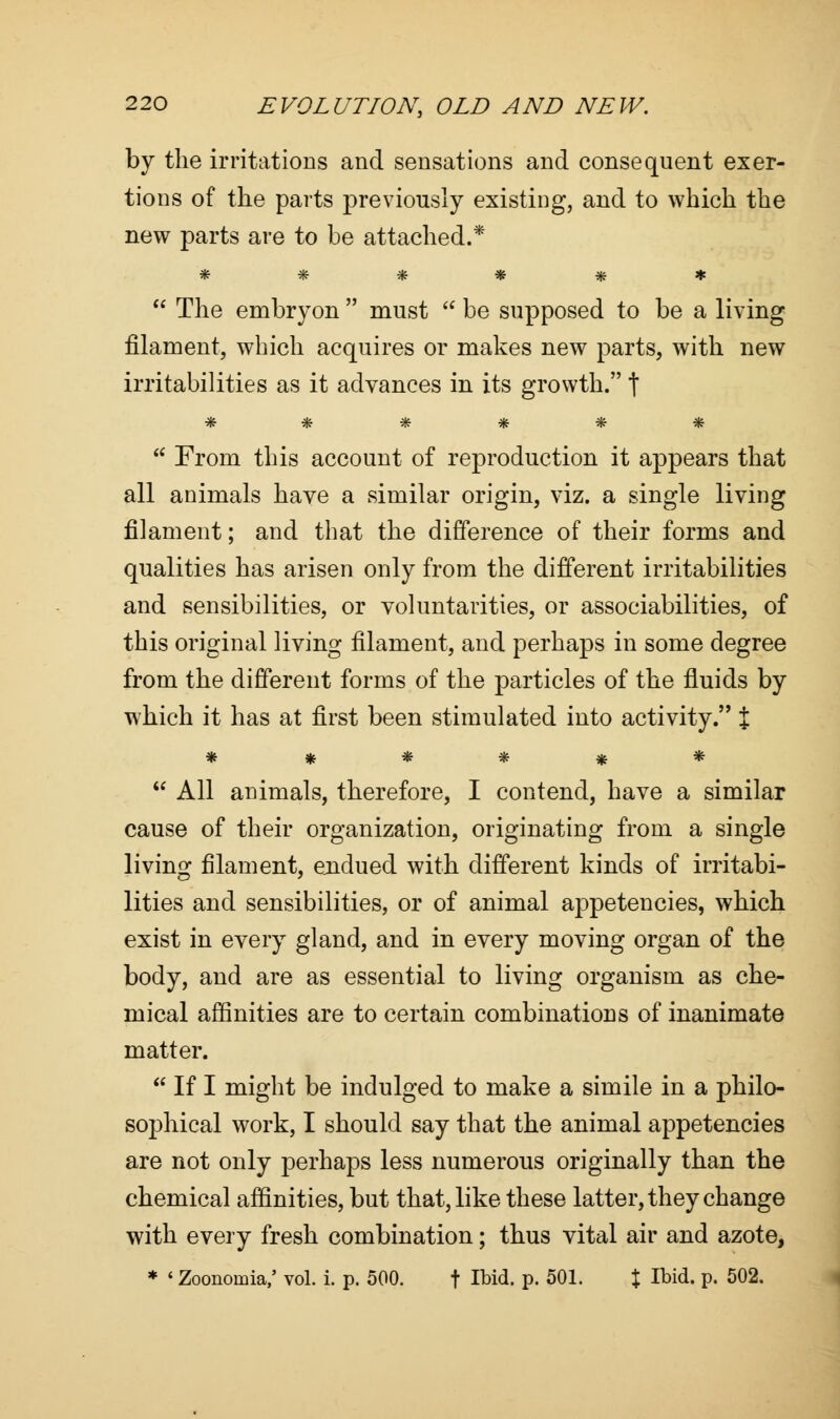 by the irritations and sensations and consequent exer- tions of the parts previously existing, and to which the new parts are to be attached.* ******  The embryon  must  be supposed to be a living filament, which acquires or makes new parts, with new irritabilities as it advances in its growth. \ ^r ttfr if: if? ^r  From this account of reproduction it appears that all animals have a similar origin, viz. a single living filament; and that the difference of their forms and qualities has arisen only from the different irritabilities and sensibilities, or voluntarities, or associabilities, of this original living filament, and perhaps in some degree from the different forms of the particles of the fluids by which it has at first been stimulated into activity. t ******  All animals, therefore, I contend, have a similar cause of their organization, originating from a single living filament, endued with different kinds of irritabi- lities and sensibilities, or of animal appetencies, which exist in every gland, and in every moving organ of the body, and are as essential to living organism as che- mical affinities are to certain combinations of inanimate matter.  If I might be indulged to make a simile in a philo- sophical work, I should say that the animal appetencies are not only perhaps less numerous originally than the chemical affinities, but that, like these latter, they change with every fresh combination; thus vital air and azote, * «Zoonomia,' vol. i. p. 500. f Ibid. P- 501. % Ibid. p. 502.