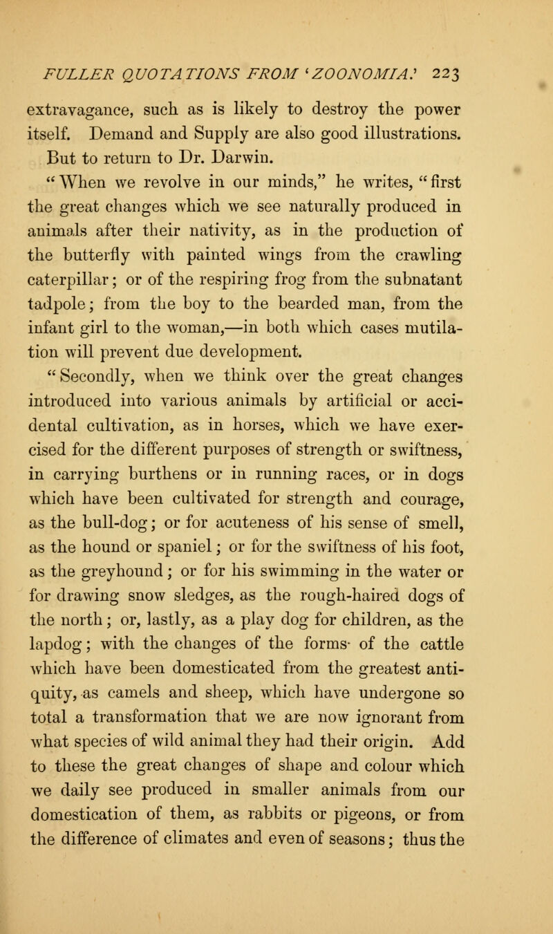 extravagance, such as is likely to destroy the power itself. Demand and Supply are also good illustrations. But to return to Dr. Darwin.  When we revolve in our minds, he writes,  first the great changes which we see naturally produced in animals after their nativity, as in the production of the butterfly with painted wings from the crawling caterpillar; or of the respiring frog from the subnatant tadpole; from the boy to the bearded man, from the infant girl to the woman,—in both which cases mutila- tion will prevent due development.  Secondly, when we think over the great changes introduced into various animals by artificial or acci- dental cultivation, as in horses, which we have exer- cised for the different purposes of strength or swiftness, in carrying burthens or in running races, or in dogs which have been cultivated for strength and courage, as the bull-dog; or for acuteness of his sense of smell, as the hound or spaniel; or for the swiftness of his foot, as the greyhound ; or for his swimming in the water or for drawing snow sledges, as the rough-haired dogs of the north; or, lastly, as a play dog for children, as the lapdog; with the changes of the forms- of the cattle which have been domesticated from the greatest anti- quity, as camels and sheep, which have undergone so total a transformation that we are now ignorant from what species of wild animal they had their origin. Add to these the great changes of shape and colour which we daily see produced in smaller animals from our domestication of them, as rabbits or pigeons, or from the difference of climates and even of seasons; thus the