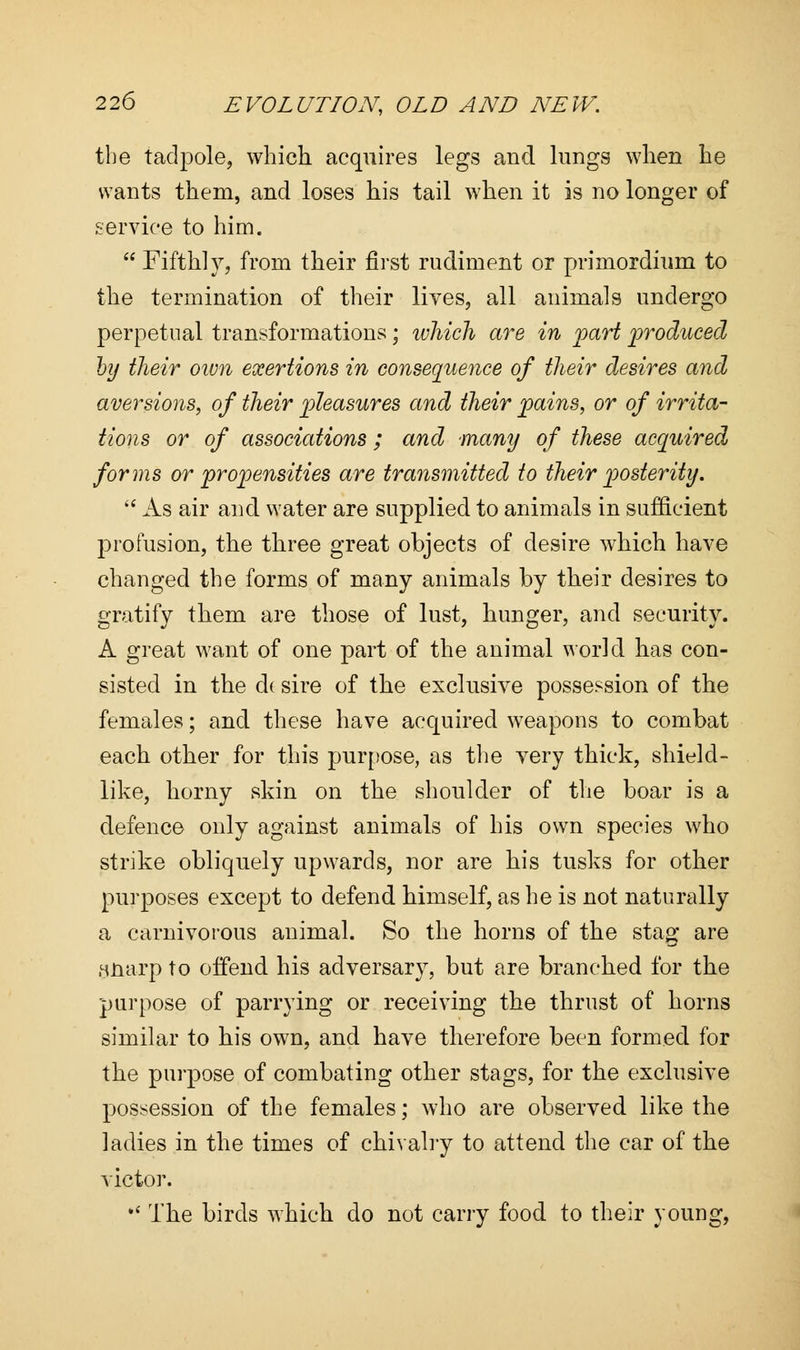 the tadpole, which acquires legs and lungs when he wants them, and loses his tail when it is no longer of service to him.  Fifth!}7, from their first rudiment or primordium to the termination of their lives, all animals undergo perpetual transformations; which are in part produced by their own exertions in consequence of their desires and aversions, of their pleasures and their pains, or of irrita- tions or of associations ; and many of these acquired forms or propensities are transmitted to their posterity.  As air and water are supplied to animals in sufficient profusion, the three great objects of desire which have changed the forms of many animals by their desires to gratify them are those of lust, hunger, and security. A great want of one part of the animal world has con- sisted in the dt sire of the exclusive possession of the females; and these have acquired weapons to combat each other for this purpose, as the very thick, shield- like, horny skin on the shoulder of the boar is a defence only against animals of his own species who strike obliquely upwards, nor are his tusks for other purposes except to defend himself, as he is not naturally a carnivorous animal. So the horns of the stag are Hnarp to offend his adversary, but are branched for the purpose of parrying or receiving the thrust of horns similar to his own, and have therefore been formed for the purpose of combating other stags, for the exclusive possession of the females; who are observed like the ladies in the times of chivalry to attend the car of the victor.  The birds which do not carry food to their young,