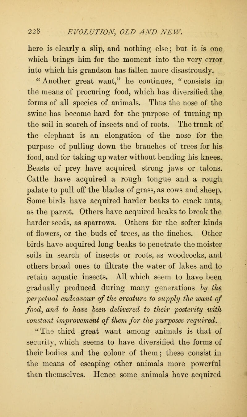 here is clearly a slip, and nothing else; but it is one which brings him for the moment into the very error into which his grandson has fallen more disastrously.  Another great want, he continues,  consists in the means of procuring food, which has diversified the forms of all species of animals. Thus the nose of the swine has become hard for the purpose of turning up the soil in search of insects and of roots. The trunk of the elephant is an elongation of the nose for the purpose of pulling down the branches of trees for his food, and for taking up water without bending his knees. Beasts of prey have acquired strong jaws or talons. Cattle have acquired a rough tongue and a rough palate to pull off the blades of grass, as cows and sheep. Some birds have acquired harder beaks to crack nuts, as the parrot. Others have acquired beaks to break the harder seeds, as sparrows. Others for the softer kinds of flowers, or the buds of trees, as the finches. Other birds have acquired long beaks to penetrate themoister soils in search of insects or roots, as woodcocks, and others broad ones to filtrate the water of lakes and to retain aquatic insects. All which seem to have been gradually produced during many generations by the perpetual endeavour of the creature to supply the ivant of food, and to have been delivered to their posterity with constant improvement of them for the purposes required. The third great want among animals is that of security, which seems to have diversified the forms of their bodies and the colour of them; these consist in the means of escaping other animals more powerful than themselves. Hence some animals have acquired