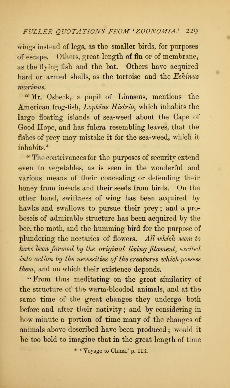 wings instead of legs, as the smaller birds, for purposes of escape. Others, great length of fin or of membrane, as the flying fish and the bat. Others have acquired hard or armed shells, as the tortoise and the Echinus marinus.  Mr. Osbeck, a pupil of Linnaeus, mentions the American frog-fish, Lophius Histrio, which inhabits the large floating islands of sea-weed about the Cape of Good Hope, and has fulcra resembling leaves, that the fishes of prey may mistake it for the sea-weed, which it inhabits.* * The contrivances for the purposes of security extend even to vegetables, as is seen in the wonderful and various means of their concealing or defending their honey from insects and their seeds from birds. On the other hand, swiftness of wing has been acquired by hawks and swallows to pursue their prey; and a pro- boscis of admirable structure has been acquired by the bee, the moth, and the humming bird for the purpose of plundering the nectaries of flowers. All which seem to have been formed by the original living filament, excited into action by the necessities of the creatures which possess them, and on which their existence depends. '•'From thus meditating on the great similarity of the structure of the warm-blooded animals, and at the same time of the great changes they undergo both before and after their nativity; and by considering in how minute a portion of time many of the changes of animals above described have been produced; would it be too bold to imagine that in the great length of time * ' Vo)rage to China,' p. 113.