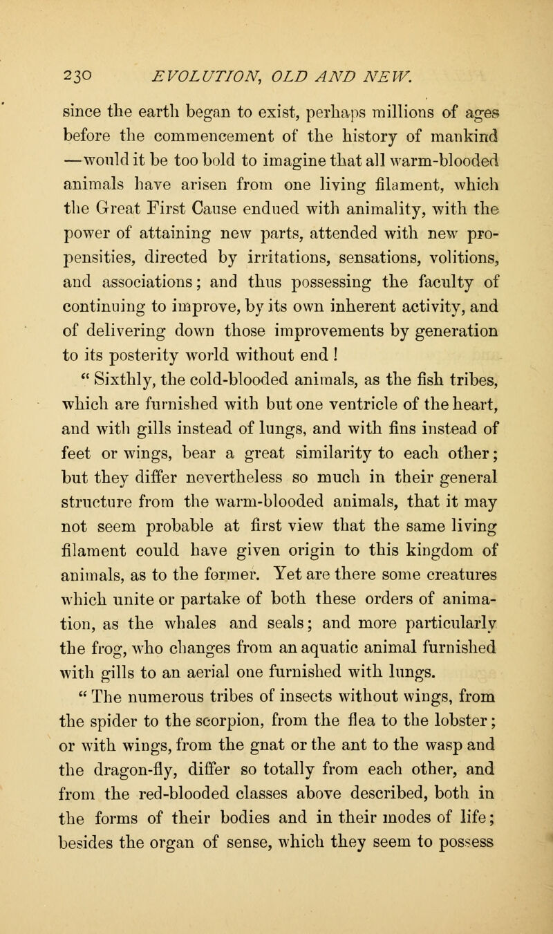 since the earth began to exist, perhaps millions of ages before the commencement of the history of mankind —would it be too bold to imagine that all warm-blooded animals have arisen from one living filament, which the Great First Cause endued with animality, with the power of attaining new parts, attended with new pro- pensities, directed by irritations, sensations, volitions, and associations; and thus possessing the faculty of continuing to improve, by its own inherent activity, and of delivering down those improvements by generation to its posterity world without end !  Sixthly, the cold-blooded animals, as the fish tribes, which are furnished with but one ventricle of the heart, and with gills instead of lungs, and with fins instead of feet or wings, bear a great similarity to each other; but they differ nevertheless so much in their general structure from the warm-blooded animals, that it may not seem probable at first view that the same living filament could have given origin to this kingdom of animals, as to the former. Yet are there some creatures which unite or partake of both these orders of anima- tion, as the whales and seals; and more particularly the frog, who changes from an aquatic animal furnished with gills to an aerial one furnished with lungs.  The numerous tribes of insects without wings, from the spider to the scorpion, from the flea to the lobster; or with wings, from the gnat or the ant to the wasp and the dragon-fly, differ so totally from each other, and from the red-blooded classes above described, both in the forms of their bodies and in their modes of life; besides the organ of sense, which they seem to possess