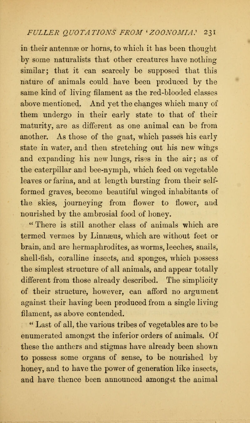 in their antennae or horns, to which it has been thought by some naturalists that other creatures have nothing similar; that it can scarcely be supposed that this nature of animals could have been produced by the same kind of living filament as the red-blooded classes above mentioned. And yet the changes which many of them undergo in their early state to that of their maturity, are as different as one animal can be from another. As those of the gnat, which passes his early state in wTater, and then stretching out his new wings and expanding his new lungs, rises in the air; as of the caterpillar and bee-nymph, which feed on vegetable leaves or farina, and at length bursting from their self- formed graves, become beautiful winged inhabitants of the skies, journeying from flower to flower, and nourished by the ambrosial food of honey.  There is still another class of animals which are termed vermes by Linnaeus, which are without feet or brain, and are hermaphrodites, as worms, leeches, snails, shell-fish, coralline insects, and sponges, which possess the simplest structure of all animals, and appear totally different from those already described. The simplicity of their structure, however, can afford no argument against their having been produced from a single living filament, as above contended.  Last of all, the various tribes of vegetables are to be enumerated amongst the inferior orders of animals. Of these the anthers and stigmas have already been shown to possess some organs of sense, to be nourished by honey, and to have the power of generation like insects, and have thence been announced amongst the animal