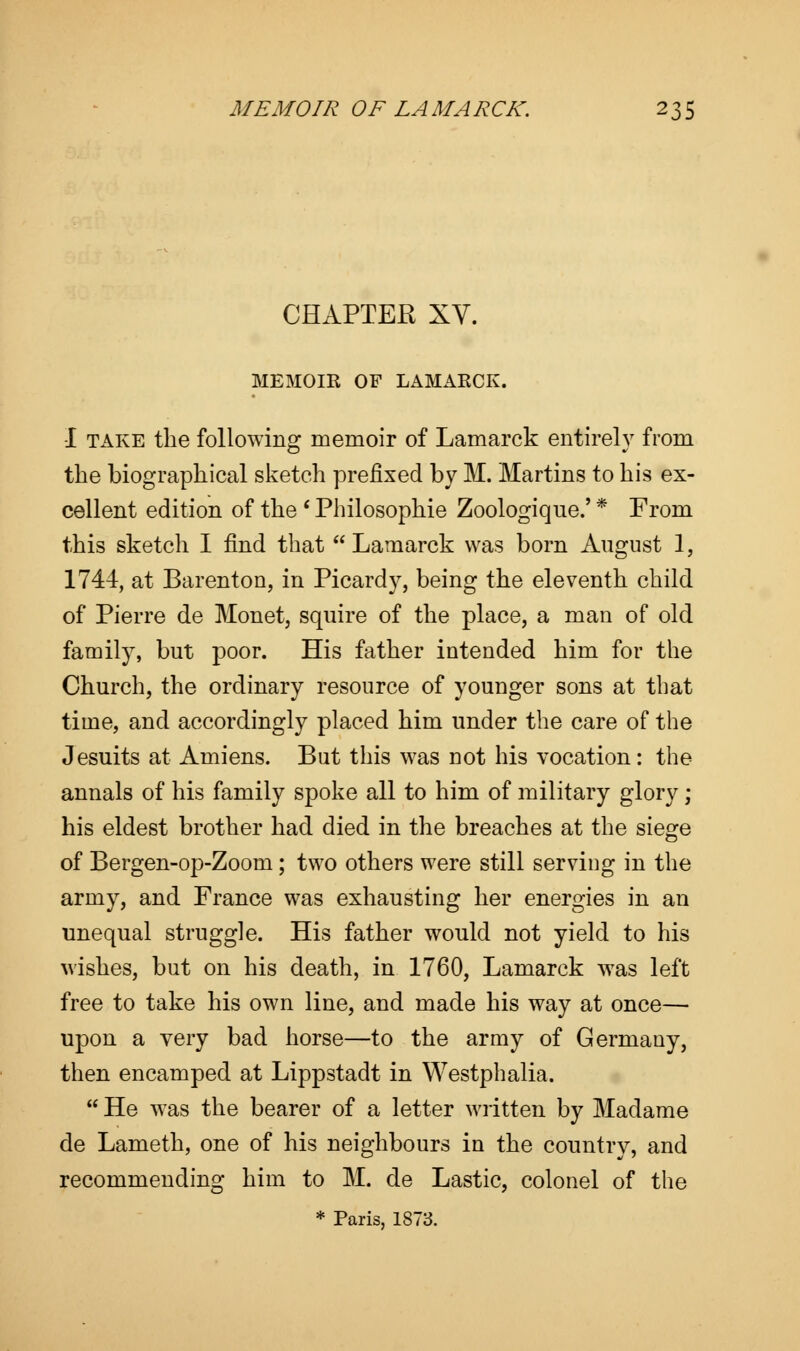 CHAPTER XV. MEMOIR OF LAMARCK. I take the following memoir of Lamarck entirely from the biographical sketch prefixed by M. Martins to his ex- cellent edition of the ' Philosophic Zoologique.' * From this sketch I find that  Lamarck was born August 1, 1744, at Barenton, in Picardy, being the eleventh child of Pierre de Monet, squire of the place, a man of old family, but poor. His father intended him for the Church, the ordinary resource of younger sons at that time, and accordingly placed him under the care of the Jesuits at Amiens. But this was not his vocation: the annals of his family spoke all to him of military glory ; his eldest brother had died in the breaches at the siege of Bergen-op-Zoom; two others were still serving in the army, and France was exhausting her energies in an unequal struggle. His father would not yield to his wishes, but on his death, in 1760, Lamarck was left free to take his own line, and made his way at once— upon a very bad horse—to the army of Germany, then encamped at Lippstadt in Westphalia.  He was the bearer of a letter written by Madame de Lameth, one of his neighbours in the country, and recommending him to M. de Lastic, colonel of the * Paris, 1873.