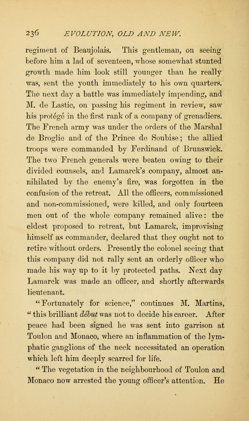 regiment of Beaujolais. This gentleman, on seeing before him a lad of seventeen, whose somewhat stunted growth made him look still younger than he really was, sent the youth immediately to his own quarters. The next day a battle was immediately impending, and M. de Lastic, on passing his regiment in review, saw his protege in the first rank of a company of grenadiers. The French army was under the orders of the Marshal de Broglie and of the Prince de Soubise; the allied troops were commanded by Ferdinand of Brunswick. The two French generals were beaten owing to their divided counsels, and Lamarck's company, almost an- nihilated by the enemy's fire, was forgotten in the confusion of the retreat. All the officers, commissioned and non-commissioned, were killed, and only fourteen men out of the whole company remained alive: the eldest proposed to retreat, but Lamarck, improvising himself as commander, declared that they ought not to retire without orders. Presently the colonel seeing that this company did not rally sent an orderly officer who made his way up to it by protected paths. Next day Lamarck was made an officer, and shortly afterwards lieutenant.  Fortunately for science, continues M. Martins,  this brilliant debut was not to decide his career. After peace had been signed he was sent into garrison at Toulon and Monaco, where an inflammation of the lym- phatic ganglions of the neck necessitated an operation which left him deeply scarred for life.  The vegetation in the neighbourhood of Toulon and Monaco now arrested the young officer's attention. He