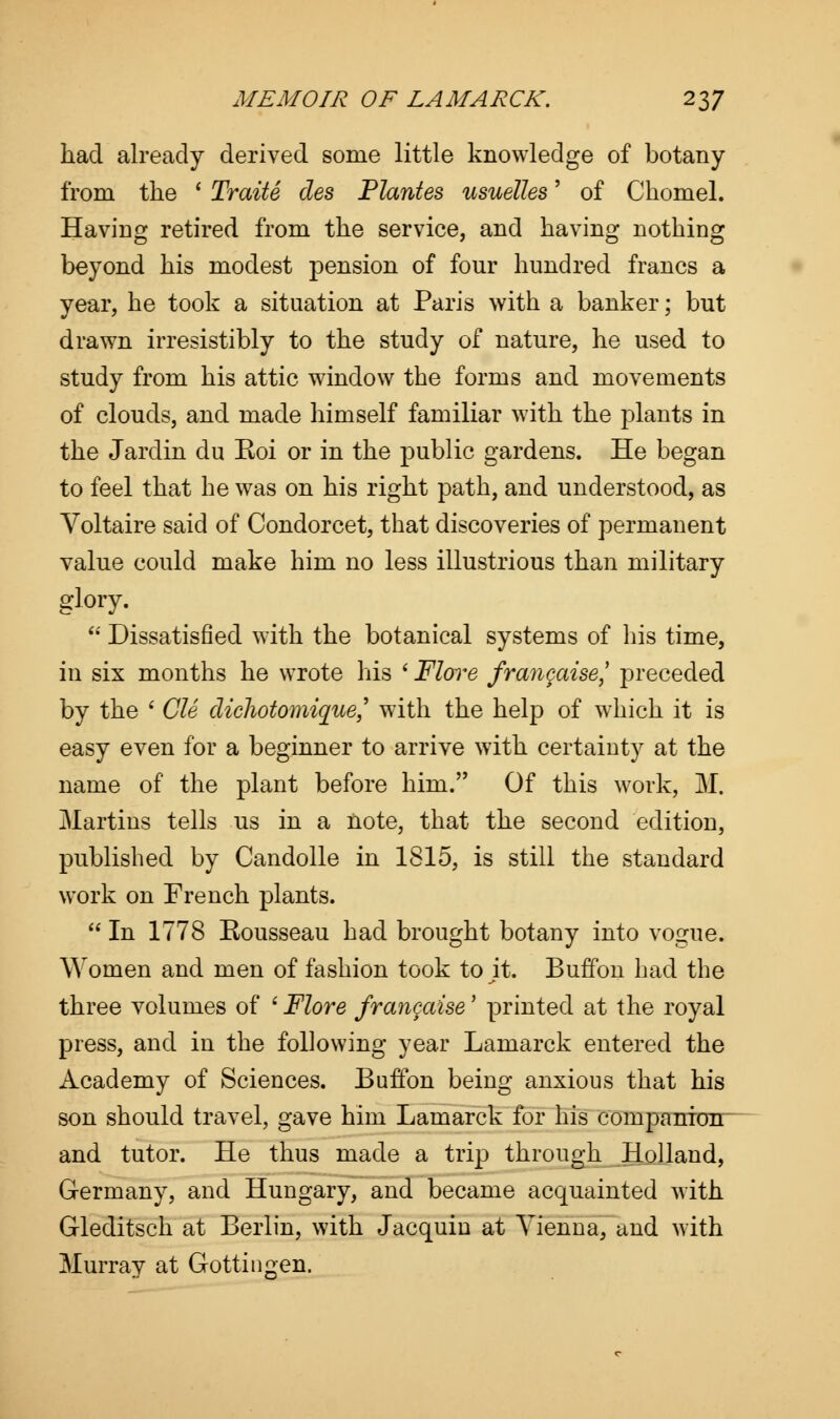 had already derived some little knowledge of botany from the ' Traite des Plantes usuelles' of Chomel. Having retired from the service, and having nothing beyond his modest pension of four hundred francs a year, he took a situation at Paris with a banker; but drawn irresistibly to the study of nature, he used to study from his attic window the forms and movements of clouds, and made himself familiar with the plants in the Jardin du Koi or in the public gardens. He began to feel that he was on his right path, and understood, as Voltaire said of Condorcet, that discoveries of permanent value could make him no less illustrious than military glory.  Dissatisfied with the botanical systems of his time, in six months he wrote his ' Flore fra?igaise}' preceded by the ' CIS dichotomique,' with the help of which it is easy even for a beginner to arrive with certainty at the name of the plant before him. Of this work, M. Martins tells us in a note, that the second edition, published by Candolle in 1815, is still the standard work on French plants.  In 1778 Rousseau had brought botany into vogue. Women and men of fashion took to jt. Buffon had the three volumes of ' Flore frangaise' printed at the royal press, and in the following year Lamarck entered the Academy of Sciences. Buffon being anxious that his son should travel, gave him Lamarck for his companion and tutor. He thus made a trip through Holland, Germany, and Hungary, and became acquainted with Gleditsch at Berlin, with Jacquin at Vienna, and with Murray at Gottingen.