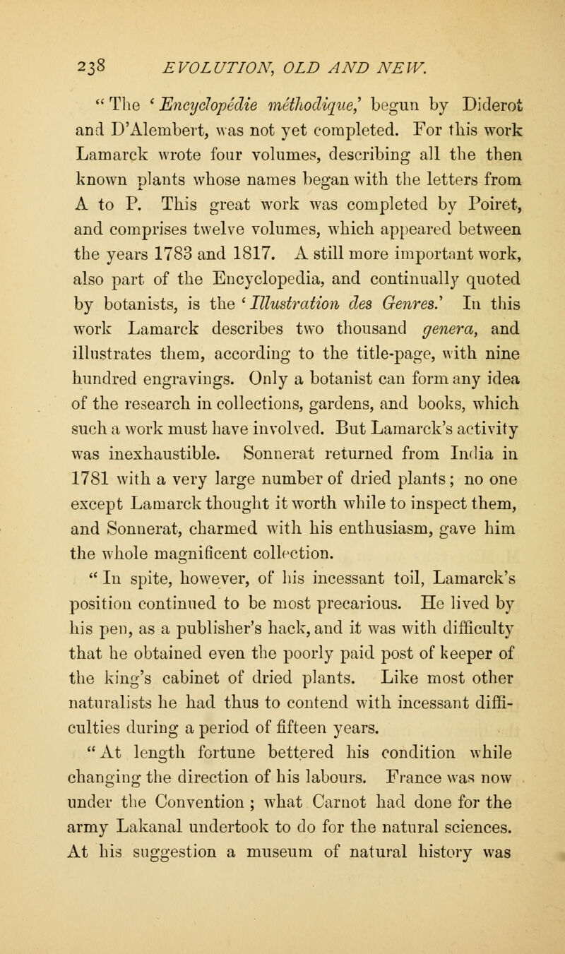  The i Encychpedie methodique,9 begun by Diderot and D'Alembert, was not yet completed. For this work Lamarck wrote four volumes, describing all the then known plants whose names began with the letters from A to P. This great work was completed by Poiret, and comprises twelve volumes, which appeared between the years 1783 and 1817. A still more important work, also part of the Encyclopedia, and continually quoted by botanists, is the ' Illustration des Genres.' In this work Lamarck describes two thousand genera, and illustrates them, according to the title-page, with nine hundred engravings. Only a botanist can form any idea of the research in collections, gardens, and books, which such a work must have involved. But Lamarck's activity was inexhaustible. Sonnerat returned from India in 1781 with a very large number of dried plants; no one except Lamarck thought it worth while to inspect them, and Sonnerat, charmed with his enthusiasm, gave him the whole magnificent collection.  In spite, however, of his incessant toil, Lamarck's position continued to be most precarious. He lived by his pen, as a publisher's hack, and it was with difficulty that he obtained even the poorly paid post of keeper of the king's cabinet of dried plants. Like most other naturalists he had thus to contend with incessant diffi- culties during a period of fifteen years. At length fortune bettered his condition while changing the direction of his labours. France was now under the Convention ; what Carnot had done for the army Lakanal undertook to clo for the natural sciences. At his suggestion a museum of natural history was