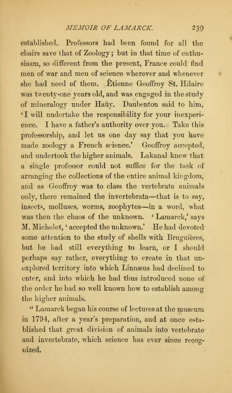 established. Professors had been found for all the chairs save that of Zoology; but in that time of enthu- siasm, so different from the present, France could find men of war and men of science wherever and whenever she had need of them. Etienne Geoffrey St. Hilaire wras twenty-one years old, and was engaged in the study of mineralogy under Hauy. Daubenton said to him, ' I will undertake the responsibility for your inexperi- ence. I have a father's authority over you. Take this professorship, and let us one day say that you have made zoology a French science.' Geoffroy accepted, and undertook the higher animals. Lakanal knew that a single professor could not suffice for the task of arranging the collections of the entire animal kingdom, and as Geoffroy was to class the vertebrate animals only, there remained the invertebrata—that is to say, insects, molluscs, worms, zoophytes—in a word, what was then the chaos of the unknown. ' Lamarck,' says M. Michelet,' accepted the unknown.' He had devoted some attention to the study of shells with Bruguieres, but he had still everything to learn, or I should perhaps say rather, everything to create in that un- explored territory into which Linnaeus had declined to enter, and into which he had thus introduced none of the order he had so well known how to establish among the higher animals.  Lamarck began his course of lectures at the museum in 1794, after a year's preparation, and at once esta- blished that great division of animals into vertebrate and invertebrate, which science has ever since recos:- nized.