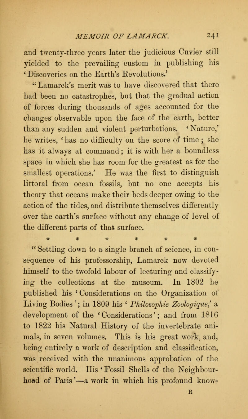 and twenty-three years later the judicious Cuvier still yielded to the prevailing custom in publishing his ' Discoveries on the Earth's Kevolutions.'  Lamarck's merit was to have discovered that there had been no catastrophes, but that the gradual action of forces during thousands of ages accounted for the changes observable upon the face of the earth, better than any sudden and violent perturbations. ' Nature/ he writes, ' has no difficulty on the score of time ; she has it always at command; it is with her a boundless space in which she has room for the greatest as for the smallest operations.' He was the first to distinguish littoral from ocean fossils, but no one accepts his theory that oceans make their beds deeper ow7ing to the action of the tides, and distribute themselves differently over the earth's surface without any change of level of the different parts of that surface. ******  Settling down to a single branch of science, in con- sequence of his professorship, Lamarck now devoted himself to the twofold labour of lecturing and classify- ing the collections at the museum. In 1802 he published his * Considerations on the Organization of Living Bodies'; in 1809 his ' Pliilosophie Zoologique,' a development of the 'Considerations'; and from 1816 to 1822 his Natural History of the invertebrate ani- mals, in seven volumes. This is his great work, and, being entirely a work of description and classification, was received with the unanimous approbation of the scientific world. His ' Fossil Shells of the Neighbour- hood of Paris'—a w^ork in which his profound know- it
