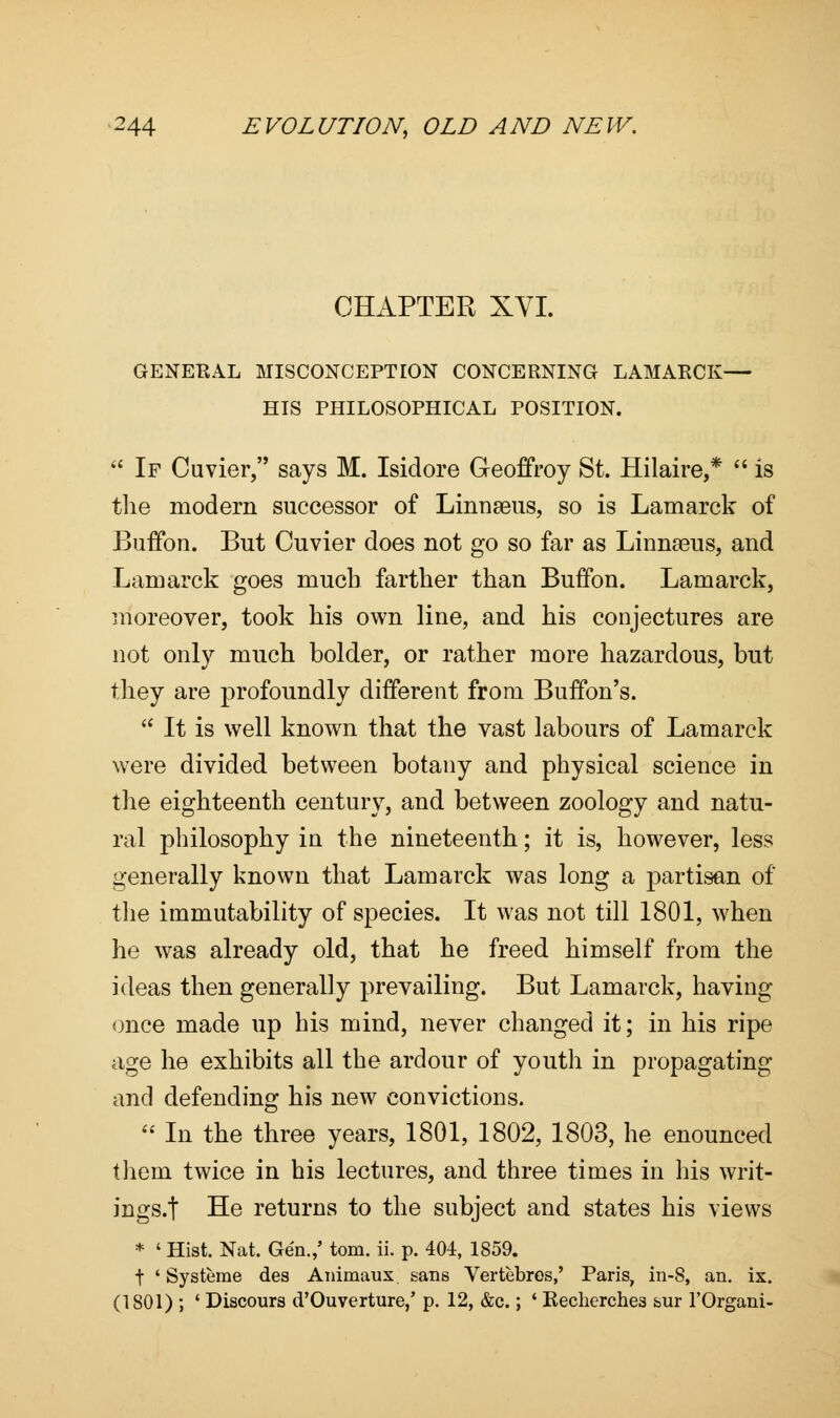 CHAPTER XVI. GENERAL MISCONCEPTION CONCERNING LAMARCK— HIS PHILOSOPHICAL POSITION.  If Cuvier, says M. Isidore Geoffroy St. Hilaire,*  is the modern successor of Linnaeus, so is Lamarck of Buffon. But Cuvier does not go so far as Linmeus, and Lamarck goes much farther than Buffon. Lamarck, moreover, took his own line, and his conjectures are not only much bolder, or rather more hazardous, but they are profoundly different from Buffon's.  It is well known that the vast labours of Lamarck were divided between botany and physical science in the eighteenth century, and between zoology and natu- ral philosophy in the nineteenth; it is, however, less generally known that Lamarck was long a partisan of the immutability of species. It was not till 1801, when he was already old, that he freed himself from the ideas then generally prevailing. But Lamarck, having once made up his mind, never changed it; in his ripe age he exhibits all the ardour of youth in propagating and defending his new convictions.  In the three years, 1801, 1802, 1803, he enounced thein twice in his lectures, and three times in his writ- ings.! He returns to the subject and states his views * ' Hist. Nat. Gen./ torn. ii. p. 404, 1859. t ' Systeme des Animaux sans Vertebros,' Paris, in-8, an. ix. (1801) ; ' Discours d'Ouverture,' p. 12, &c.; ' Recherches &ur l'Organi-