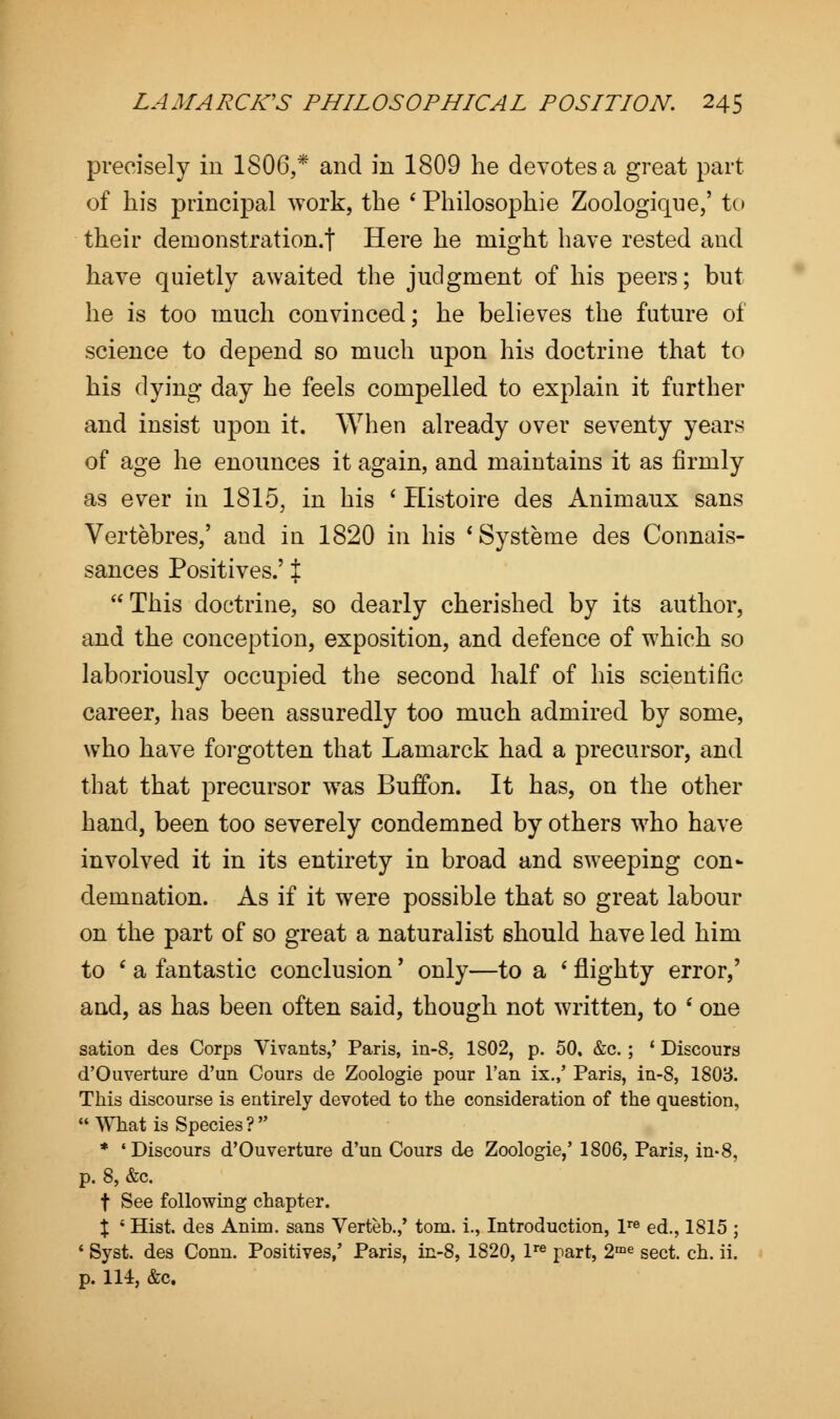precisely in 1806,* and in 1809 he devotes a great part of his principal work, the * Philosophic Zoologique,' to their demonstration.! Here he might have rested and have quietly awaited the judgment of his peers; but he is too much convinced; he believes the future of science to depend so much upon his doctrine that to his dying day he feels compelled to explain it further and insist upon it. When already over seventy years of age he enounces it again, and maintains it as firmly as ever in 1815, in his ' Histoire des Animaux sans Vertebres,' and in 1820 in his 'Systeme des Connais- sances Positives.' %  This doctrine, so dearly cherished by its author, and the conception, exposition, and defence of which so laboriously occupied the second half of his scientific career, has been assuredly too much admired by some, who have forgotten that Lamarck had a precursor, and that that precursor was Buffon. It has, on the other hand, been too severely condemned by others who have involved it in its entirety in broad and sweeping con- demnation. As if it were possible that so great labour on the part of so great a naturalist should have led him to ' a fantastic conclusion' only—to a ' flighty error,' and, as has been often said, though not written, to ' one sation des Corps Vivants,' Paris, in-S. 1802, p. 50. &c.; ' Discours d'Ouverture d'un Cours de Zoologie pour Tan ix.,' Paris, in-8, 1803. This discourse is entirely devoted to the consideration of the question, What is Species? * 'Discours d'Ouverture d'un Cours de Zoologie,' 1806, Paris, in-8, p. 8, &c. t See following chapter. X ' Hist, des Anim. sans Verteb.,' torn, i., Introduction, lre ed., 1815 ; ' Syst. des Conn. Positives,' Paris, in-8, 1820, lre part, 2me sect. ch. ii. p. 114, &c.