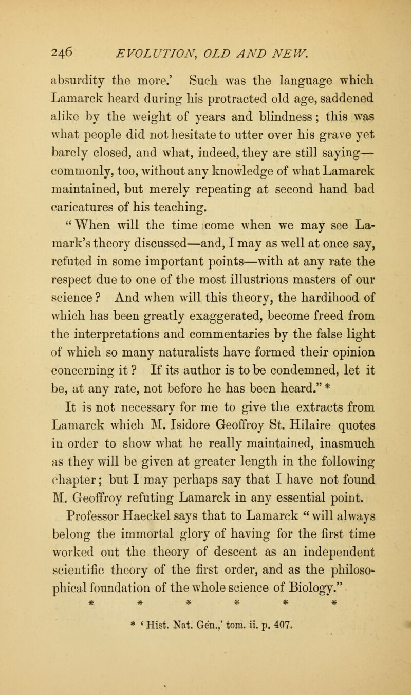 absurdity the more.' Such was the language which Lamarck heard during his protracted old age, saddened alike by the weight of years and blindness; this was what people did not hesitate to utter over his grave yet barely closed, and what, indeed, they are still saying— commonly, too, without any knowledge of what Lamarck maintained, but merely repeating at second hand bad caricatures of his teaching.  When will the time come when we may see La- mark's theory discussed—and, I may as well at once say, refuted in some important points—with at any rate the respect due to one of the most illustrious masters of our science ? And when will this theory, the hardihood of which has been greatly exaggerated, become freed from the interpretations and commentaries by the false light of which so many naturalists have formed their opinion concerning it ? If its author is to be condemned, let it be, at any rate, not before he has been heard. * It is not necessary for me to give the extracts from Lamarck which M. Isidore Geoffroy St. Hilaire quotes in order to show what he really maintained, inasmuch as they will be given at greater length in the following chapter; but I may perhaps say that I have not found M. Geoffroy refuting Lamarck in any essential point. Professor Haeckel says that to Lamarck  will always belong the immortal glory of having for the first time worked out the theory of descent as an independent scientific theory of the first order, and as the philoso- phical foundation of the whole science of Biology. ****** * « Hist. Nat. Gen.,' torn. ii. p. 407.