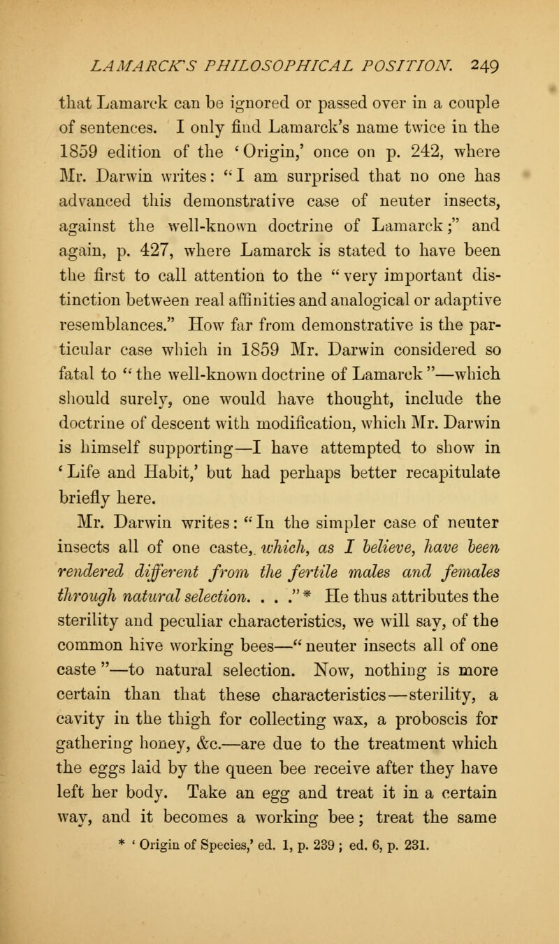 that Lamarck can be ignored or passed over in a couple of sentences. I only find Lamarck's name twice in the 1859 edition of the ' Origin,' once on p. 242, where Mr. Darwin writes:  I am surprised that no one has advanced this demonstrative case of neuter insects, against the well-known doctrine of Lamarck; and again, p. 427, where Lamarck is stated to have been the first to call attention to the  very important dis- tinction between real affinities and analogical or adaptive resemblances. How far from demonstrative is the par- ticular case which in 1859 Mr. Darwin considered so fatal to  the well-known doctrine of Lamarck —which should surely, one would have thought, include the doctrine of descent with modification, which Mr. Darwin is himself supporting—I have attempted to show in ' Life and Habit,' but had perhaps better recapitulate briefly here. Mr. Darwin writes:  In the simpler case of neuter insects all of one caste,, which, as I believe, have been rendered different from the fertile males and females through natural selection. . . . * He thus attributes the sterility and peculiar characteristics, we will say, of the common hive working bees— neuter insects all of one caste —to natural selection. Now, nothing is more certain than that these characteristics—sterility, a cavity in the thigh for collecting wax, a proboscis for gathering honey, &c.—are due to the treatment which the eggs laid by the queen bee receive after they have left her body. Take an egg and treat it in a certain way, and it becomes a working bee; treat the same