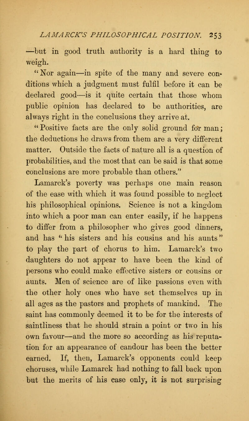 —but in good truth authority is a hard thing to weigh. Nor again—in spite of the many and severe con- ditions which a judgment must fulfil before it can be declared good—is it quite certain that those whom public opinion has declared to be authorities, are always right in the conclusions they arrive at. Positive facts are the only solid ground for man; the deductions he draws from them are a very different matter. Outside the facts of nature all is a question of probabilities, and the most that can be said is that some conclusions are more probable than others. Lamarck's poverty was perhaps one main reason of the ease with which it was found possible to neglect his philosophical opinions. Science is not a kingdom into which a poor man can enter easily, if he happens to differ from a philosopher who gives good dinners, and has ' his sisters and his cousins and his aunts to play the part of chorus to him. Lamarck's two daughters do not appear to have been the kind of persons who could make effective sisters or cousins or aunts. Men of science are of like passions even with the other holy ones who have set themselves up in all ages as the pastors and prophets of mankind. The saint has commonly deemed it to be for the interests of saintliness that he should strain a point or two in his own favour—and the more so according as his reputa- tion for an appearance of candour has been the better earned. If, then, Lamarck's opponents could keep choruses, while Lamarck had nothing to fall back upon but the merits of his case only, it is not surprising