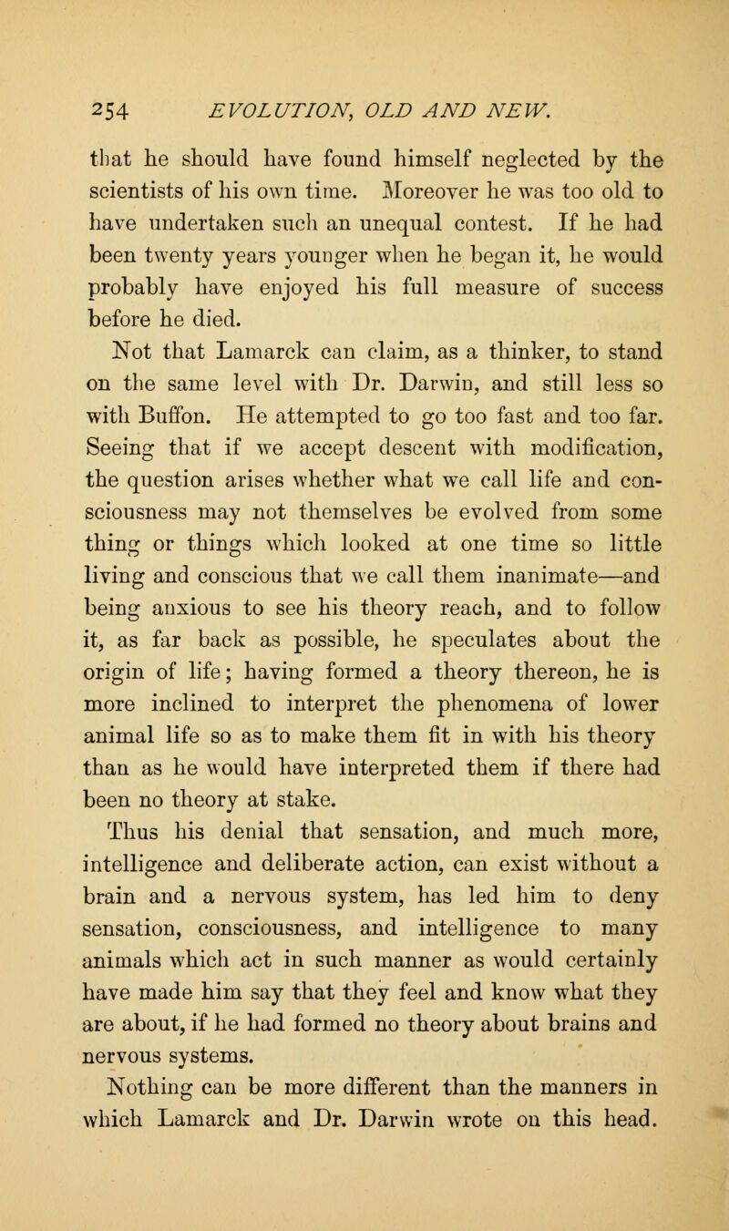 that he should have found himself neglected by the scientists of his own time. Moreover he was too old to have undertaken such an unequal contest. If he had been twenty years younger when he began it, he would probably have enjoyed his full measure of success before he died. Not that Lamarck can claim, as a thinker, to stand on the same level with Dr. Darwin, and still less so with Buffon. He attempted to go too fast and too far. Seeing that if we accept descent with modification, the question arises whether what we call life and con- sciousness may not themselves be evolved from some thing or things which looked at one time so little living and conscious that we call them inanimate—and being anxious to see his theory reach, and to follow it, as far back as possible, he speculates about the origin of life; having formed a theory thereon, he is more inclined to interpret the phenomena of lower animal life so as to make them fit in with his theory than as he would have interpreted them if there had been no theory at stake. Thus his denial that sensation, and much more, intelligence and deliberate action, can exist without a brain and a nervous system, has led him to deny sensation, consciousness, and intelligence to many animals which act in such manner as would certainly have made him say that they feel and know what they are about, if he had formed no theory about brains and nervous systems. Nothing can be more different than the manners in which Lamarck and Dr. Darwin wrote on this head.