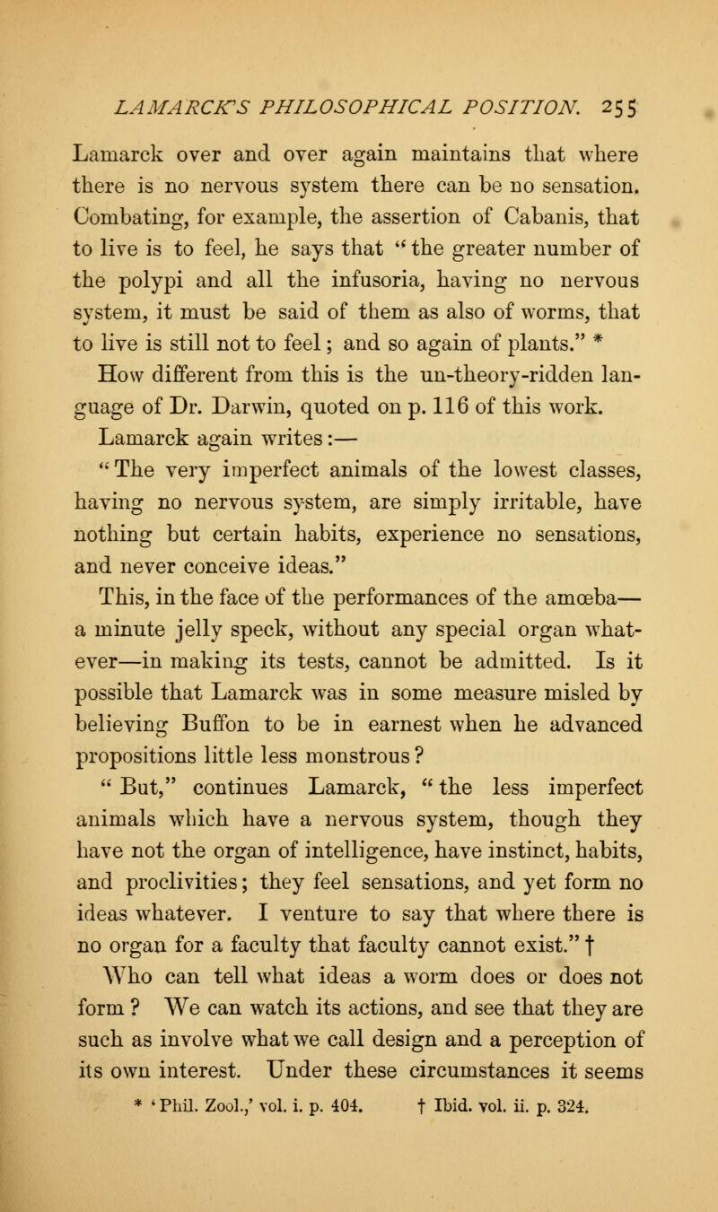 Lamarck over and over again maintains that where there is no nervous system there can be no sensation. Combating, for example, the assertion of Cabanis, that to live is to feel, he says that  the greater number of the polypi and all the infusoria, having no nervous system, it must be said of them as also of worms, that to live is still not to feel; and so again of plants. * How different from this is the un-theory-ridden lan- guage of Dr. Darwin, quoted on p. 116 of this work. Lamarck asrain writes:—  The very imperfect animals of the lowest classes, having no nervous system, are simply irritable, have nothing but certain habits, experience no sensations, and never conceive ideas. This, in the face of the performances of the amoeba— a minute jelly speck, without any special organ what- ever—in making its tests, cannot be admitted. Is it possible that Lamarck was in some measure misled by believing Buffon to be in earnest when he advanced propositions little less monstrous ?  But, continues Lamarck,  the less imperfect animals which have a nervous system, though they have not the organ of intelligence, have instinct, habits, and proclivities; they feel sensations, and yet form no ideas whatever. I venture to say that where there is no organ for a faculty that faculty cannot exist. f Who can tell what ideas a worm does or does not form ? We can watch its actions, and see that they are such as involve what we call design and a perception of its own interest. Under these circumstances it seems * ' Phil. Zool.,' vol. i. p. 404. f Ibid. vol. ii. p. 324.