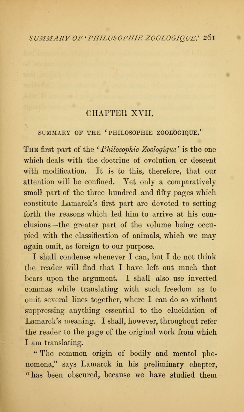 CHAPTEE XVII. SUMMARY OF THE * PHILOSOPHIE ZOOLOGIQUE.' The first part of the ' Pliilosopliie Zoologique' is the one which deals with the doctrine of evolution or descent with modification. It is to this, therefore, that our attention will be confined. Yet only a comparatively small part of the three hundred and fifty pages which constitute Lamarck's first part are devoted to setting forth the reasons which led him to arrive at his con- clusions—the greater part of the volume being occu- pied with the classification of animals, which we may again omit, as foreign to our purpose. I shall condense whenever I can, but I do not think the reader will find that I have left out much that bears upon the argument. I shall also use inverted commas while translating with such freedom as to omit several lines together, where 1 can do so without suppressing anything essential to the elucidation of Lamarck's meaning. I shall, however, throughout refer the reader to the page of the original work from which I am translating.  The common origin of bodily and mental phe- nomena, says Lamarck in his preliminary chapter, has been obscured, because we have studied them