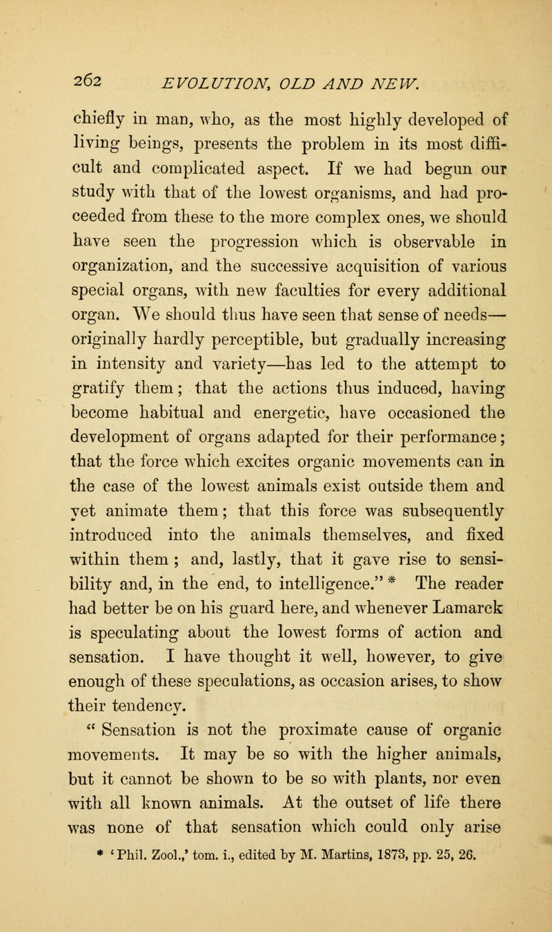chiefly in man, who, as the most highly developed of living beings, presents the problem in its most diffi- cult and complicated aspect. If we had begun our study with that of the lowest organisms, and had pro- ceeded from these to the more complex ones, we should have seen the progression which is observable in organization, and the successive acquisition of various special organs, with new faculties for every additional organ. We should thus have seen that sense of needs— originally hardly perceptible, but gradually increasing in intensity and variety—has led to the attempt to gratify them; that the actions thus induced, having become habitual and energetic, have occasioned the development of organs adapted for their performance; that the force which excites organic movements can in the case of the lowest animals exist outside them and yet animate them; that this force was subsequently introduced into the animals themselves, and fixed within them ; and, lastly, that it gave rise to sensi- bility and, in the end, to intelligence. * The reader had better be on his guard here, and whenever Lamarck is speculating about the lowest forms of action and sensation. I have thought it well, however, to give enough of these speculations, as occasion arises, to show their tendency.  Sensation is not the proximate cause of organic movements. It may be so with the higher animals, but it cannot be shown to be so with plants, nor even with all known animals. At the outset of life there was none of that sensation which could only arise * 'Phil. Zool.,' torn, i., edited by M. Martins, 1873, pp. 25, 26.