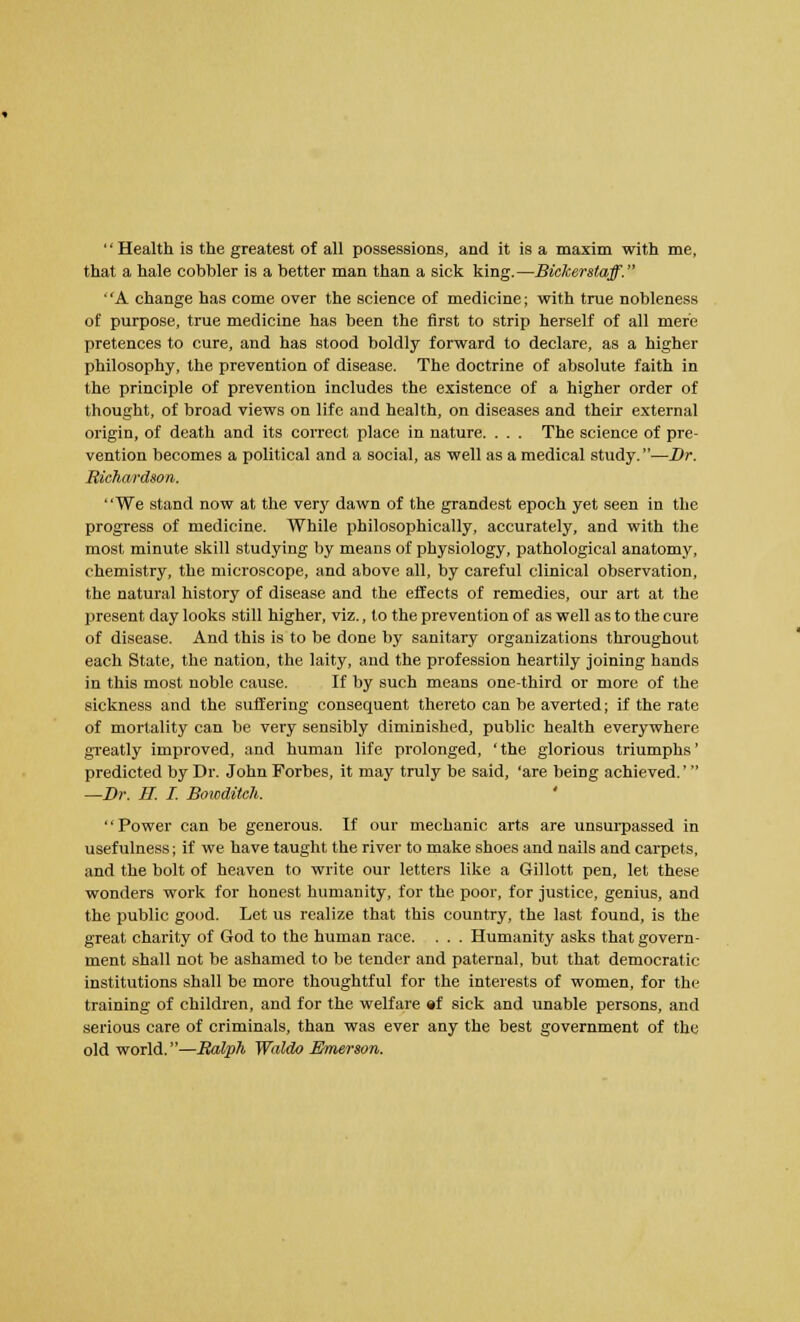 Health is the greatest of all possessions, and it is a maxim with me, that a hale cobbler is a better man than a sick king.—Bickerstaff. ' 'A change has come over the science of medicine; with true nobleness of purpose, true medicine has been the first to strip herself of all mere pretences to cure, and has stood boldly forward to declare, as a higher philosophy, the prevention of disease. The doctrine of absolute faith in the principle of prevention includes the existence of a higher order of thought, of broad views on life and health, on diseases and their external origin, of death and its correct place in nature. . . . The science of pre- vention becomes a political and a social, as well as a medical study.—Br. Richardson. We stand now at the very dawn of the grandest epoch yet seen in the progress of medicine. While philosophically, accurately, and with the most minute skill studying by means of physiology, pathological anatomy, chemistry, the microscope, and above all, by careful clinical observation, the natural history of disease and the effects of remedies, our art at the present day looks still higher, viz., to the prevention of as well as to the cure of disease. And this is to be done by sanitary organizations throughout each State, the nation, the laity, and the profession heartily joining hands in this most noble cause. If by such means one-third or more of the sickness and the suffering consequent thereto can be averted; if the rate of mortality can be very sensibly diminished, public health everywhere greatly improved, and human life prolonged, 'the glorious triumphs' predicted by Dr. John Forbes, it may truly be said, 'are being achieved.' —Br. H. I. Bowditch. Power can be generous. If our mechanic arts are unsurpassed in usefulness; if we have taught the river to make shoes and nails and carpets, and the bolt of heaven to write our letters like a Gillott pen, let these wonders work for honest humanity, for the poor, for justice, genius, and the public good. Let us realize that this country, the last found, is the great charity of God to the human race. . . . Humanity asks that govern- ment shall not be ashamed to be tender and paternal, but that democratic institutions shall be more thoughtful for the interests of women, for the training of children, and for the welfare ef sick and unable persons, and serious care of criminals, than was ever any the best government of the old world.—Ralph Waldo Emerson.