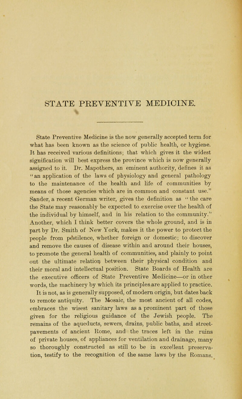 State Preventive Medicine is the now generally accepted term for what has been known as the science of public health, or hygiene. It has received various definitions; that which gives it the widest signification will best express the province which is now generally assigned to it. Dr. Mapothers, an eminent authority, defines it as  an application of the laws of physiology and general pathology to the maintenance of the health and life of communities by means of those agencies which are in common and constant use. Sander, a recent German writer, gives the definition as  the care the State may reasonably be expected to exercise over the health of the individual by himself, and in his relation to the community. Another, which I think better covers the whole ground, and is in part by Dr. Smith of New York, makes it the power to protect the people from pe'stilence, whether foreign or domestic; to discover and remove the causes of disease within and around their houses, to promote the general health of communities, and plainly to point out the ultimate relation, between their physical condition and their moral and intellectual position. State Boards of Health are the executive officers of State Preventive Medicine—or in other words, the machinery by which its principles are applied to practice. It is not, as is generally supposed, of modern origin, but dates back to remote antiquity. The Mosaic, the most ancient of all codes, embraces the wisest sanitary laws as a prominent part of those given for the religious guidance of the Jewish people. The remains of the aqueducts, sewers, drains, public baths, and street- pavements of ancient Rome, and the traces left in the ruins of private houses, of appliances for ventilation and drainage, many so thoroughly constructed as still to be in excellent preserva- tion, testify to the recognition of the same laws by the Romans.