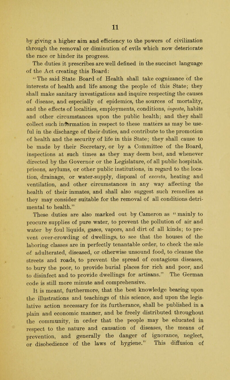 by giving a higher aim and efficiency to the powers of civilization through the removal or diminution of evils which now deteriorate the race or hinder its progress. The duties it prescribes are well defined in the succinct language of the Act creating this Board: The said State Board of Health shall take cognizance of the interests of health and life among the people of this State; they shall make sanitary investigations and inquire respecting the causes of disease, and especially of epidemics, the sources of mortality, and the effects of localities, employments, conditions, ingesta, habits and other circumstances upon the public health; and they shall collect such information in respect to these matters as may be use- ful in the discharge of their duties, and contribute to the promotion of health and the security of life in this State; they shall cause to be made by their Secretary, or by a Committee of the Board, inspections at such times as they may deem best, and whenever directed by the Governor or the Legislature, of all public hospitals, prisons, asylums, or other public institutions, in regard to the loca- tion, drainage, or water-supply, disposal of excreta, heating and ventilation, and other circumstances in any way affecting the health of their inmates, and shall also suggest such remedies as they may consider suitable for the removal of all conditions detri- mental to health. These duties are also marked out by Cameron as  mainly to procure supplies of pure water, to prevent the pollution of air and water by foul liquids, gases, vapors, and dirt of all kinds; to pre- vent over-crowding of dwellings, to see that the houses of the laboring classes are in perfectly tenantable order, to check the sale of adulterated, diseased, or otherwise unsound food, to cleanse the streets and roads, to prevent the spread of contagious diseases, to bury the poor, to provide burial places for rich and poor, and to disinfect and to provide dwellings for artisans. The German code is still more minute and comprehensive. It is meant, furthermore, that the best knowledge bearing upon the illustrations and teachings of this science, and upon the legis- lative action necessary for its furtherance, shall be published in a plain and economic manner, and be freely distributed throughout the community, in order that the people may be educated in respect to the nature and causation of diseases, the means of prevention, and generally the danger of ignorance, neglect, or disobedience of the laws of hygiene. This diffusion of