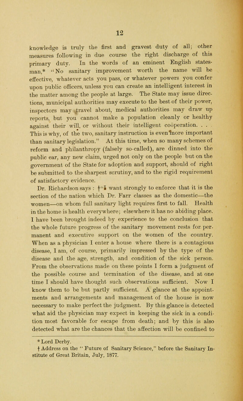 knowledge is truly the first and gravest duty of all; other measures following in due course the right discharge of this primary duty. In the words of an eminent English states- man,* No sanitary improvement worth the name will be effective, whatever acts you pass, or whatever powers you confer upon public officers, unless you can create an intelligent interest in the matter among the people at large. The State may issue direc- tions, municipal authorities may execute to the best of their power, inspectors may travel about, medical authorities may draw up reports, but you cannot make a population cleanly or healthy against their will, or without their intelligent cooperation. . . . This is why, of the two, sanitary instruction is eventnore important than sanitary legislation. At this time, when so many schemes of reform and philanthropy (falsely so-called), are dinned into the public ear, any new claim, urged not only on the people but on the government of the State for adoption and support, should of right be submitted to the sharpest scrutiny, and to the rigid requirement of satisfactory evidence. Dr. Richardson says : fI want strongly to enforce that it is the section of the nation which Dr. Farr classes as the domestic—the women—on whom full sanitary light requires first to fall. Health in the home is health everywhere; elsewhere it has no abiding place. I have been brought indeed by experience to the conclusion that the whole future progress of the sanitary movement rests for per- manent and executive support on the women of the country. When as a physician I enter a house where there is a contagious disease, 1 am, of course, primarily impressed by the type of the disease and the age, strength, and condition of the sick person. From the observations made on these points I form a judgment of the possible course and termination of the disease, and at one time I should have thought such observations sufficient. Now I know them to be but partly sufficient. A glance at the appoint- ments and arrangements and management of the house is now necessary to make perfect the judgment. By this glance is detected what aid the physician may expect in keeping the sick in a condi- tion most favorable for escape from death; and by this is also detected what are the chances that the affection will be confined to * Lord Derby. f Address on the  Future of Sanitary Science, before the Sanitary In- stitute of Great Britain, July, 1877.