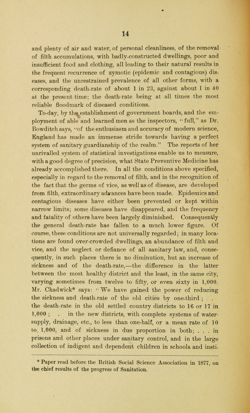 and plenty of air and water, of personal cleanliness, of the removal of filth accumulations, with badly-constructed dwellings, poor and insufficient food and clothing, all leading to their natural results in the frequent recurrence of zymotic (epidemic and contagious) dis- eases, and the unrestrained prevalence of all other forms, with a corresponding death-rate of about 1 in 23, against about 1 in 40 at the present time; the death-rate being at all times the most reliable floodmark of diseased conditions. To-day, by the establishment of government boards, and the em- ployment of able and learned men as the inspectors, full, as Dr. Bowditch says, of the enthusiasm and accuracy of modern science, England has made an immense stride towards having a perfect system of sanitary guardianship of the realm. The reports of her unrivalled system of statistical investigations enable us to measure, with a good degree of precision, what State Preventive Medicine has already accomplished there. In all the conditions above specified, especially in regard to the removal of filth, and in the recognition of the fact that the germs of vice, as well as of disease, are developed from filth, extraordinary advances have been made. Epidemics and contagious diseases have either been prevented or kept within narrow limits; some diseases have disappeared, and the frequency and fatality of others have been largely diminished. Consequently the general death-rate has fallen to a much lower figure. Of course, these conditions are not universally regarded; in many loca- tions are found over-crowded dwellings, an abundance of filth and vice, and the neglect or defiance of all sanitary law, and, conse- quently, in such places there is no diminution, but an increase of sickness and of the death-rate,—the difference in the latter between the most healthy district and the least, in the same city, varying sometimes from twelve to fifty, or even sixty in 1,000. Mr. Chadwiek* says: '-We have gained the power of reducing the sickness and death-rate of the old cities by one-third ; . . the death-rate in the old settled country districts to 16 or IV in 1,000 ; . in the new districts, with complete systems of water- supply, drainage, etc., to less than one-half, or a mean rate of 10 to. 1,000, and of sickness in due proportion in both; ... in prisons and other places under sanitary control, and in the large collection of indigent and dependent children in schools and insti- * Paper read before the British Social Science Association in 1877, on the chief results of the progress of Sanitation.