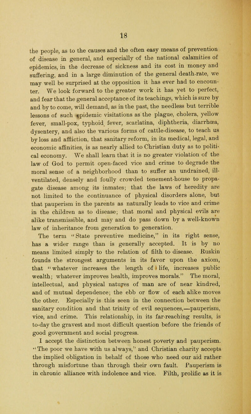 the people, as to the causes and the often easy means of prevention of disease in general, and especially of the national calamities of epidemics, in the decrease of sickness and its cost in money and suffering, and in a large diminution of the general death-rate, we may well be surprised at the opposition it has ever had to encoun- ter. We look forward to the greater work it has yet to perfect, and fear that the general acceptance of its teachings, which is sure by and by to come, will demand, as in the past, the needless but terrible lessons of such epidemic visitations as the plague, cholera, yellow fever, small-pox, typhoid, fever, scarlatina, diphtheria, diarrhoea, dysentery, and also the various forms of cattle-disease, to teach us by loss and affliction, that sanitary reform, in its medical, legal, and economic affinities, is as nearly allied to Christian duty as to politi- cal economy. We shall learn that it is no greater violation of the law of God to permit open-faced vice and crime to degrade the moral sense of a neighborhood than to suffer an undrained, ill- ventilated, densely and foully crowded tenement-house to propa- gate disease among its inmates; that the laws of heredity are not limited to the continuance of physical disorders alone, but that pauperism in the parents as naturally leads to vice and crime in the children as to disease; that moral and physical evils are alike transmissible, and may and do pass down by a well-known law of inheritance from generation to generation. The term State preventive medicine, in its right sense, has a wider range than is generally accepted. It is by no means limited simply to the relation of filth to disease. Ruskin founds the strongest arguments in its favor upon the axiom, that  whatever increases the length of > life, increases public wealth; whatever improves health, improves morals. The moral, intellectual, and physical natures of man are of near kindred, and of mutual dependence; the ebb or flow of each alike moves the other. Especially is this seen in the connection between the sanitary condition and that trinity of evil sequences,—pauperism, vice, and crime. This relationship, in its far-reaching results, is to-day the gravest and most difficult question before the friends of good government and social progress. I accept the distinction between honest poverty and pauperism. The poor we have with us always/' and Christian charity accepts the implied obligation in behalf of those who need our aid rather through misfortune than through their own fault. Pauperism is in chronic alliance with indolence and vice. Filth, prolific as it is