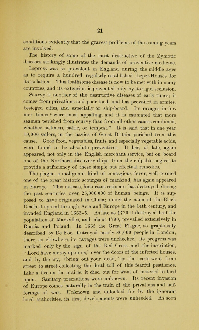 conditions evidently that the gravest problems of the coming years are involved. The history of some of the most destructive of the Zymotic diseases strikingly illustrates the demands of preventive medicine. Leprosy was so prevalent in England during the middle ages as to require a hundred regularly established Leper-Houses for its isolation. This loathsome disease is now to be met with in many countries, and its extension is prevented only by its rigid seclusion. Scurvy is another of the destructive diseases of early times; it comes from privations and poor food, and has prevailed in armies, besieged cities, and especially on ship-board. Its ravages in for- mer times were most appalling, and it is estimated that more seamen perished from scurvy than from all other causes combined, whether sickness, battle, or tempest. It is said that in one year 10,000 sailors, in the navies of Great Britain, perished from this cause. Good food, vegetables, fruits, and especially vegetable acids, were found to be absolute preventives. It has, of late, again appeared, not only in the English merchant service, but on board one of the Northern discovery ships, from the culpable neglect to provide a sufficiency of these simple but effectual remedies. The plague, a malignant kind of contagious fever, well termed one of the great historic scourges of mankind, has again appeared in Europe. This disease, historians estimate, has destroyed, during the past centuries, over 25,000,000 of human beings. It is sup- posed to have originated in China; under the name of the Black Death it spread through Asia and Europe in the 14th century, and invaded England in 1663-5. As late as 1720 it destroyed half the population of Marseilles, and, about 1790, prevailed extensively in Russia and Poland. In 1665 the Great Plague, so graphically described by De Foe, destroyed nearly 80,000 people in London; there, as elsewhere, its ravages were unchecked; its progress was marked only by the sign of the Red Cross, and the inscription,  Lord have mercy upon us, over the doors of the infected houses, and by the cry, bring out your dead, as the carts went from street to street collecting the death-toll of this fearful pestilence. Like a fire on the prairie, it died out for want of material to feed upon. Sanitary precautions were unknown. Its recent invasion of Europe comes naturally in the train of the privations and suf- ferings of war. Unknown and unlooked for by the ignorant local authorities, its first developments were unheeded. As soon