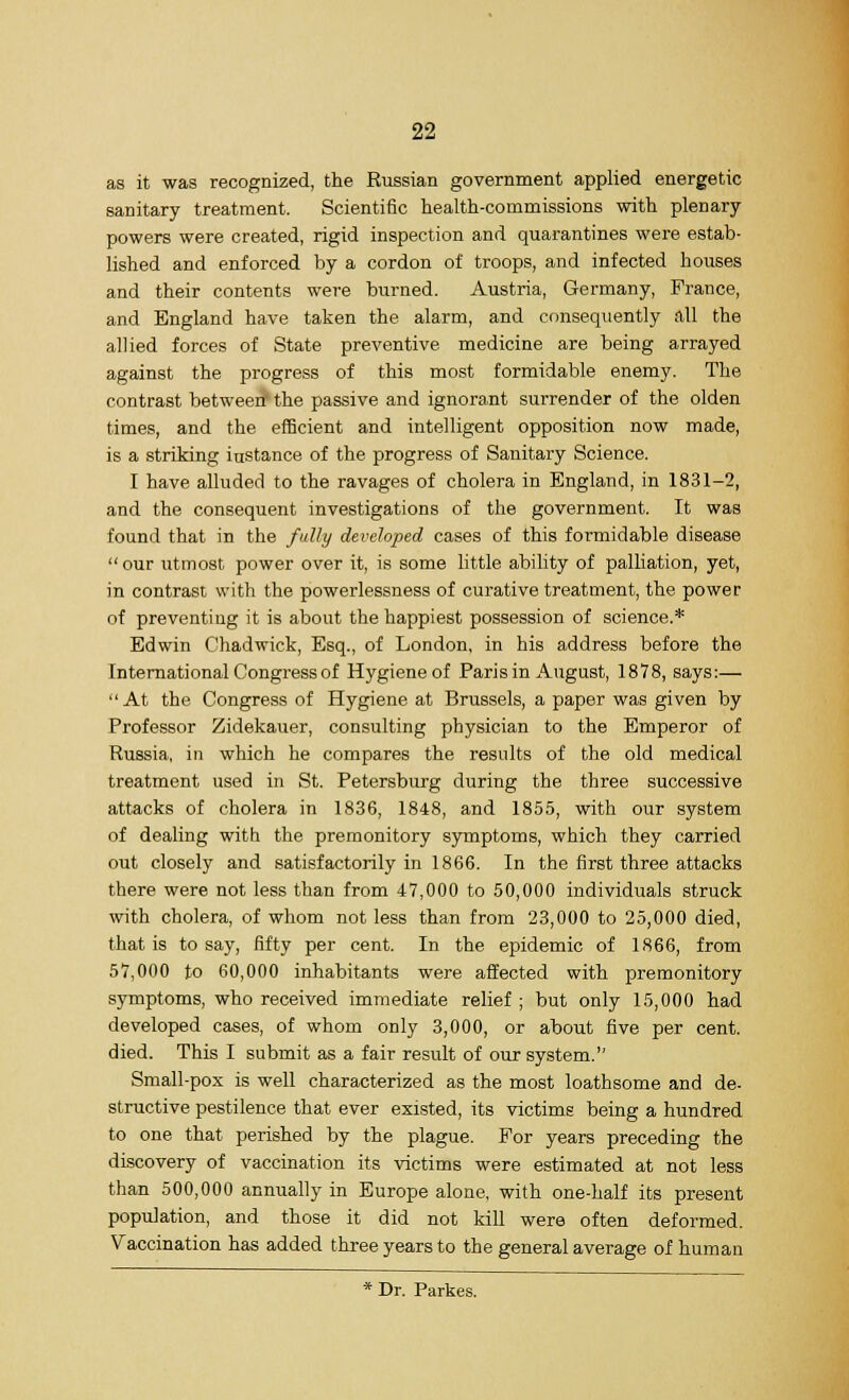 as it was recognized, the Russian government applied energetic sanitary treatment. Scientific health-commissions with plenary powers were created, rigid inspection and quarantines were estab- lished and enforced by a cordon of troops, and infected houses and their contents were burned. Austria, Germany, Prance, and England have taken the alarm, and consequently all the allied forces of State preventive medicine are being arrayed against the progress of this most formidable enemy. The contrast between' the passive and ignorant surrender of the olden times, and the efficient and intelligent opposition now made, is a striking iustance of the progress of Sanitary Science. I have alluded to the ravages of cholera in England, in 1831-2, and the consequent investigations of the government. It was found that in the fully developed cases of this formidable disease  our utmost power over it, is some little ability of palliation, yet, in contrast with the powerlessness of curative treatment, the power of preventing it is about the happiest possession of science.* Edwin Chadwick, Esq., of London, in his address before the International Congress of Hygiene of Paris in August, 1878, says:— At the Congress of Hygiene at Brussels, a paper was given by Professor Zidekauer, consulting physician to the Emperor of Russia, in which he compares the results of the old medical treatment used in St. Petersburg during the three successive attacks of cholera in 1836, 1848, and 1855, with our system of dealing with the premonitory symptoms, which they carried out closely and satisfactorily in 1866. In the first three attacks there were not less than from 47,000 to 50,000 individuals struck with cholera, of whom not less than from 23,000 to 25,000 died, that is to say, fifty per cent. In the epidemic of 1866, from 57,000 to 60,000 inhabitants were affected with premonitory symptoms, who received immediate relief ; but only 15,000 had developed cases, of whom only 3,000, or about five per cent, died. This I submit as a fair result of our system. Small-pox is well characterized as the most loathsome and de- structive pestilence that ever existed, its victims being a hundred to one that perished by the plague. For years preceding the discovery of vaccination its victims were estimated at not less than 500,000 annually in Europe alone, with one-half its present population, and those it did not kill were often deformed. Vaccination has added three years to the general average of human * Dr. Parkes.