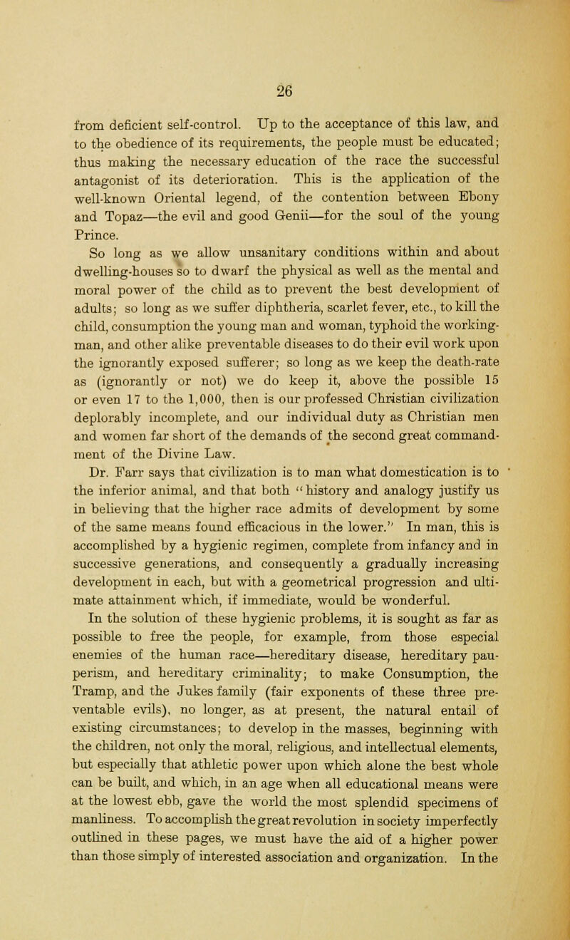 from deficient self-control. Up to the acceptance of this law, and to the obedience of its requirements, the people must be educated; thus making the necessary education of the race the successful antagonist of its deterioration. This is the application of the well-known Oriental legend, of the contention between Ebony and Topaz—the evil and good Genii—for the soul of the young Prince. So long as we allow unsanitary conditions within and about dwelling-houses so to dwarf the physical as well as the mental and moral power of the child as to prevent the best development of adults; so long as we suffer diphtheria, scarlet fever, etc., to kill the child, consumption the young man and woman, typhoid the working- man, and other alike preventable diseases to do their evil work upon the ignorantly exposed sufferer; so long as we keep the death-rate as (ignorantly or not) we do keep it, above the possible 15 or even 17 to the 1,000, then is our professed Christian civilization deplorably incomplete, and our individual duty as Christian men and women far short of the demands of the second great command- ment of the Divine Law. Dr. Farr says that civilization is to man what domestication is to the inferior animal, and that both history and analogy justify us in believing that the higher race admits of development by some of the same means found efficacious in the lower.'' In man, this is accomplished by a hygienic regimen, complete from infancy and in successive generations, and consequently a gradually increasing development in each, but with a geometrical progression and ulti- mate attainment which, if immediate, would be wonderful. In the solution of these hygienic problems, it is sought as far as possible to free the people, for example, from those especial enemies of the human race—hereditary disease, hereditary pau- perism, and hereditary criminality; to make Consumption, the Tramp, and the Jukes family (fair exponents of these three pre- ventable evils), no longer, as at present, the natural entail of existing circumstances; to develop in the masses, beginning with the children, not only the moral, religious, and intellectual elements, but especially that athletic power upon which alone the best whole can be built, and which, in an age when all educational means were at the lowest ebb, gave the world the most splendid specimens of manliness. To accomplish the great revolution in society imperfectly outlined in these pages, we must have the aid of a higher power than those simply of interested association and organization. In the