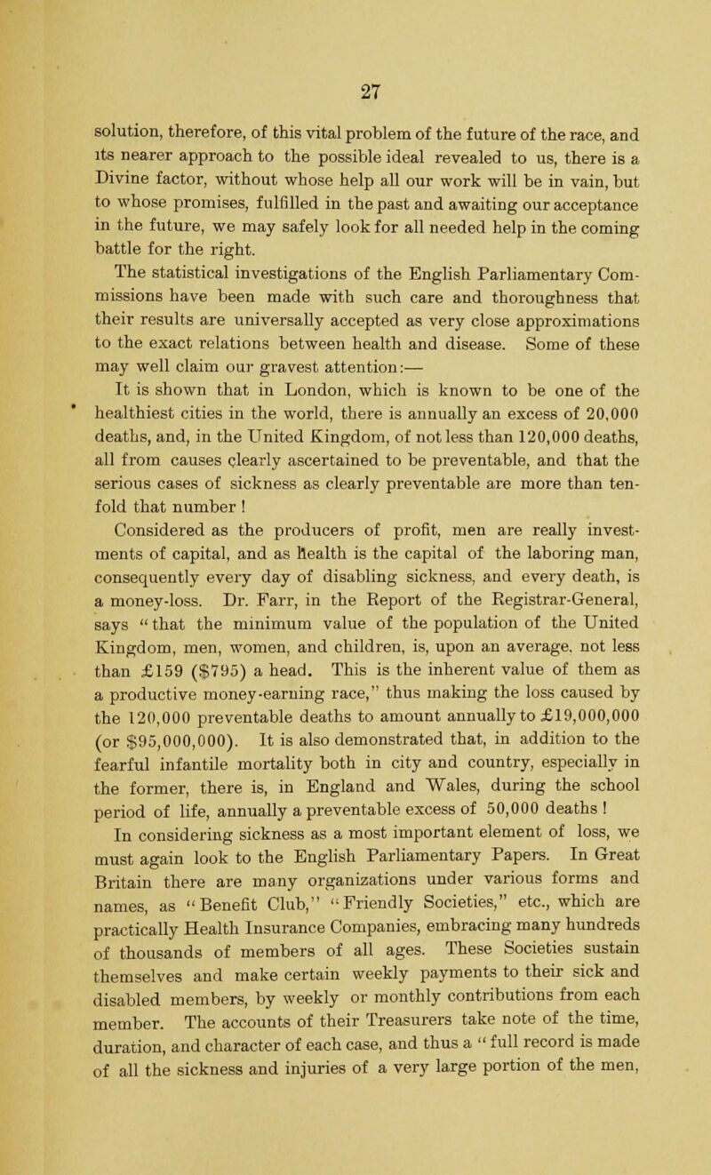solution, therefore, of this vital problem of the future of the race, and its nearer approach to the possible ideal revealed to us, there is a Divine factor, without whose help all our work will be in vain, but to whose promises, fulfilled in the past and awaiting our acceptance in the future, we may safely look for all needed help in the coming battle for the right. The statistical investigations of the English Parliamentary Com- missions have been made with such care and thoroughness that their results are universally accepted as very close approximations to the exact relations between health and disease. Some of these may well claim our gravest attention:— It is shown that in London, which is known to be one of the healthiest cities in the world, there is annually an excess of 20,000 deaths, and, in the United Kingdom, of not less than 120,000 deaths, all from causes clearly ascertained to be preventable, and that the serious cases of sickness as clearly preventable are more than ten- fold that number ! Considered as the producers of profit, men are really invest- ments of capital, and as health is the capital of the laboring man, consequently every day of disabling sickness, and every death, is a money-loss. Dr. Farr, in the Report of the Registrar-General, says  that the minimum value of the population of the United Kingdom, men, women, and children, is, upon an average, not less than £159 ($795) a head. This is the inherent value of them as a productive money-earning race, thus making the loss caused by the 120,000 preventable deaths to amount annually to £19,000,000 (or $95,000,000). It is also demonstrated that, in addition to the fearful infantile mortality both in city and country, especially in the former, there is, in England and Wales, during the school period of life, annually a preventable excess of 50,000 deaths! In considering sickness as a most important element of loss, we must again look to the English Parliamentary Papers. In Great Britain there are many organizations under various forms and names, as Benefit Club, Friendly Societies, etc., which are practically Health Insurance Companies, embracing many hundreds of thousands of members of all ages. These Societies sustain themselves and make certain weekly payments to their sick and disabled members, by weekly or monthly contributions from each member. The accounts of their Treasurers take note of the time, duration, and character of each case, and thus a  full record is made of all the sickness and injuries of a very large portion of the men,