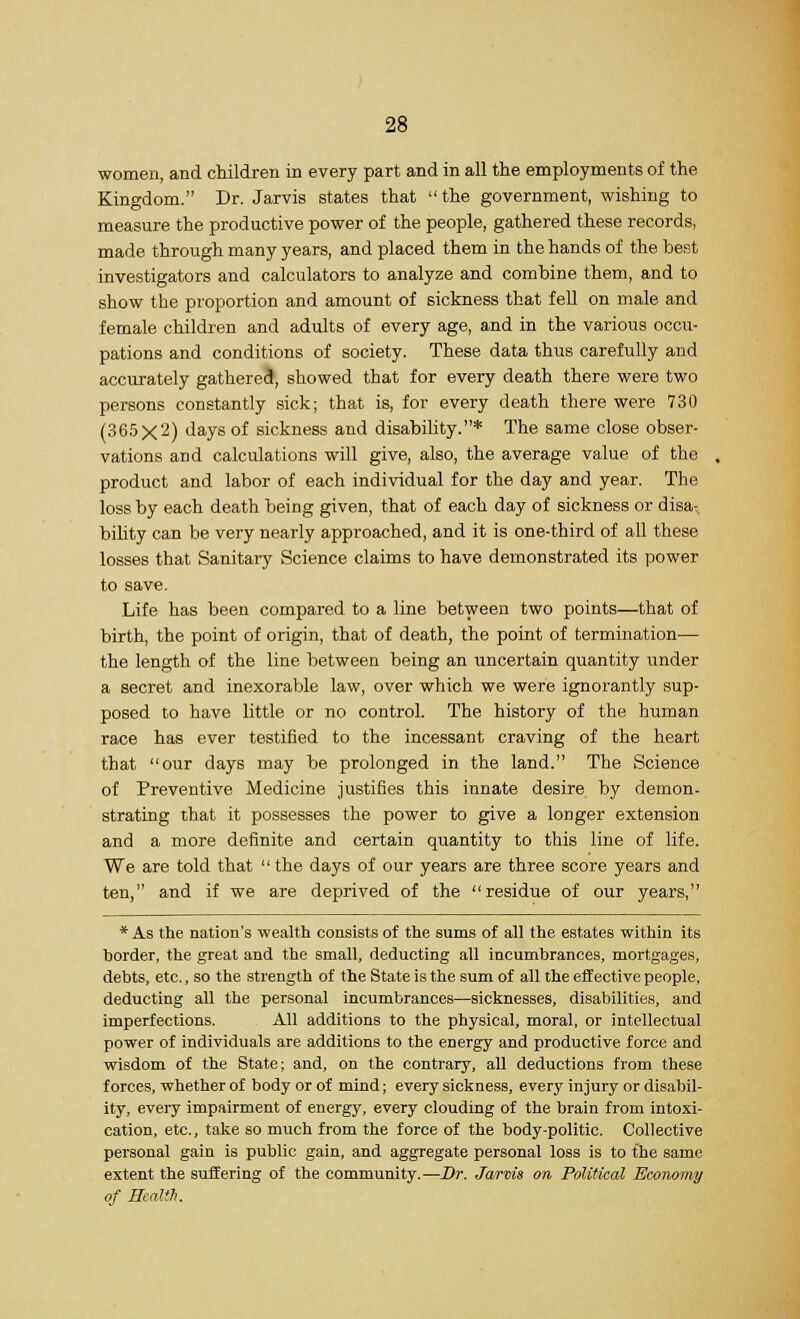 women, and children in every part and in all the employments of the Kingdom. Dr. Jarvis states that  the government, wishing to measure the productive power of the people, gathered these records, made through many years, and placed them in the hands of the best investigators and calculators to analyze and combine them, and to show the proportion and amount of sickness that fell on male and female children and adults of every age, and in the various occu- pations and conditions of society. These data thus carefully and accurately gathered, showed that for every death there were two persons constantly sick; that is, for every death there were 730 (365x2) days of sickness and disability.* The same close obser- vations and calculations will give, also, the average value of the product and labor of each individual for the day and year. The loss by each death being given, that of each day of sickness or disa- bility can be very nearly approached, and it is one-third of all these losses that Sanitary Science claims to have demonstrated its power to save. Life has been compared to a line between two points—that of birth, the point of origin, that of death, the point of termination— the length of the line between being an uncertain quantity under a secret and inexorable law, over which we were ignorantly sup- posed to have little or no control. The history of the human race has ever testified to the incessant craving of the heart that our days may be prolonged in the land. The Science of Preventive Medicine justifies this innate desire, by demon- strating that it possesses the power to give a longer extension and a more definite and certain quantity to this line of life. We are told that the days of our years are three score years and ten, and if we are deprived of the residue of our years, * As the nation's wealth consists of the sums of all the estates within its border, the great and the small, deducting all incumbrances, mortgages, debts, etc., so the strength of the State is the sum of all the effective people, deducting all the personal incumbrances—sicknesses, disabilities, and imperfections. All additions to the physical, moral, or intellectual power of individuals are additions to the energy and productive force and wisdom of the State; and, on the contrary, all deductions from these forces, whether of body or of mind; every sickness, every injury or disabil- ity, every impairment of energy, every clouding of the brain from intoxi- cation, etc., take so much from the force of the body-politic. Collective personal gain is public gain, and aggregate personal loss is to the same extent the suffering of the community.—Dr. Jarvis on Political Economy of Health.