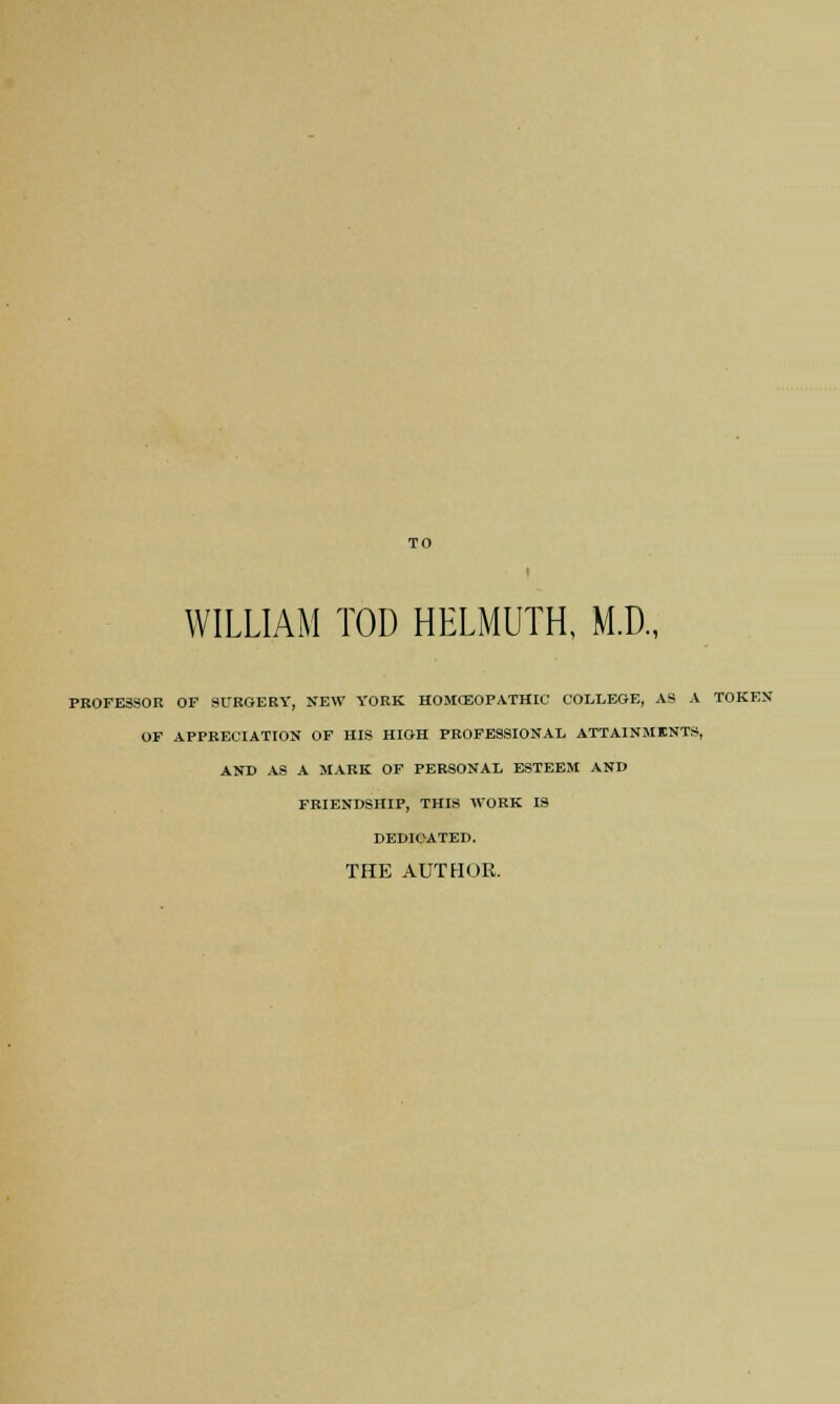 WILLIAM TOD HELMUTH, M.D., PROFESSOR OF SURGERY, NEW YORK HOMCEOPATHIC COLLEGE, AS A TOKEN OF APPRECIATION OF HIS HIGH PROFESSIONAL ATTAINMENTS, AND AS A MARK OF PERSONAL ESTEEM AND FRIENDSHIP, THIS WORK IS DEDIOATED. THE AUTHOR.