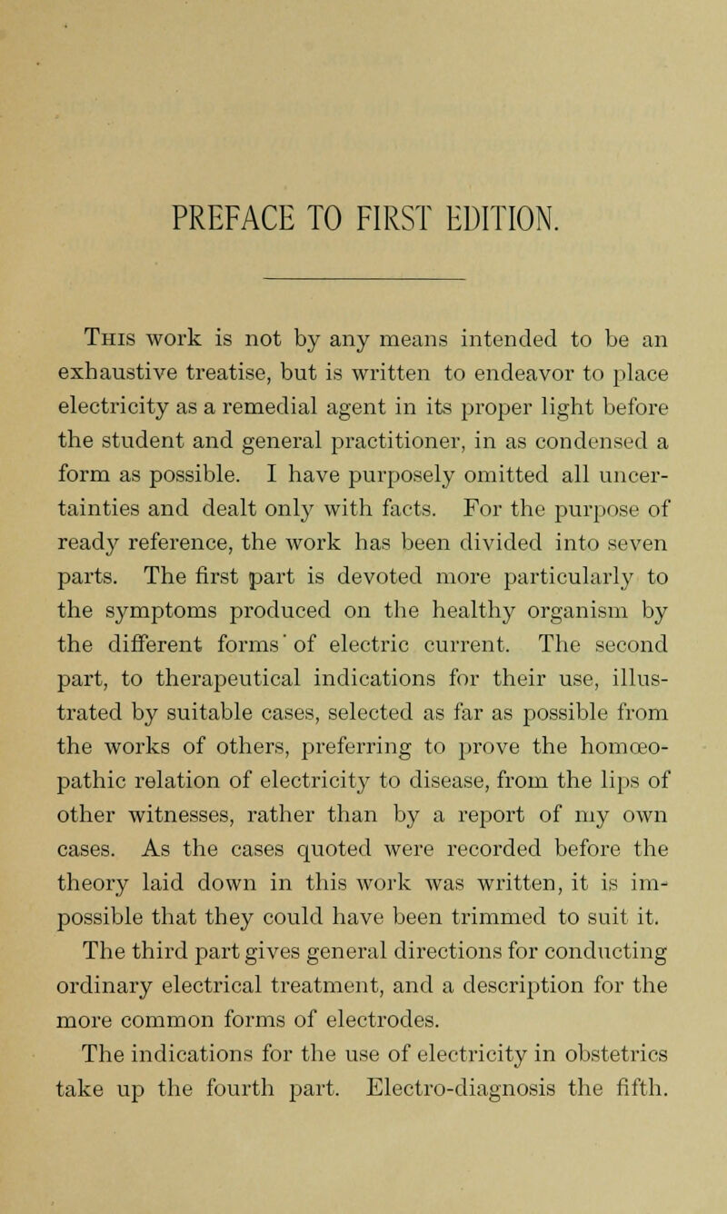 This work is not by any means intended to be an exhaustive treatise, but is written to endeavor to place electricity as a remedial agent in its proper light before the student and general practitioner, in as condensed a form as possible. I have purposely omitted all uncer- tainties and dealt only with facts. For the purpose of ready reference, the work has been divided into seven parts. The first part is devoted more particularly to the symptoms produced on the healthy organism by the different forms' of electric current. The second part, to therapeutical indications for their use, illus- trated by suitable cases, selected as far as possible from the works of others, preferring to prove the homoeo- pathic relation of electricity to disease, from the lips of other witnesses, rather than by a report of my own cases. As the cases quoted were recorded before the theory laid down in this work was written, it is im- possible that they could have been trimmed to suit it. The third part gives general directions for conducting ordinary electrical treatment, and a description for the more common forms of electrodes. The indications for the use of electricity in obstetrics take up the fourth part. Electro-diagnosis the fifth.