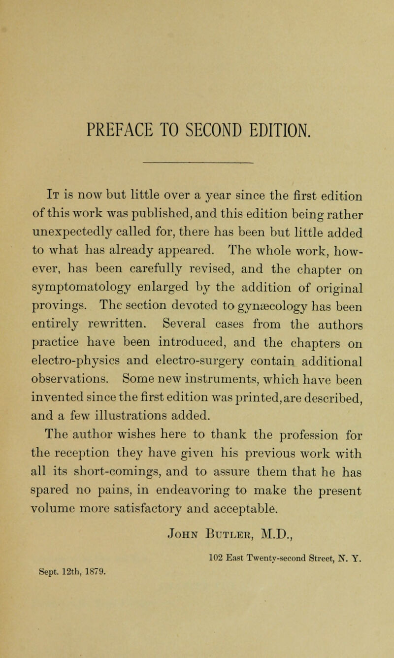 It is now but little over a year since the first edition of this work was published, and this edition being rather unexpectedly called for, there has been but little added to what has already appeared. The whole work, how- ever, has been carefully revised, and the chapter on symptomatology enlarged by the addition of original provings. The section devoted to gynaecology has been entirely rewritten. Several cases from the authors practice have been introduced, and the chapters on electro-physics and electro-surgery contain additional observations. Some new instruments, which have been invented since the first edition was printed, are described, and a few illustrations added. The author wishes here to thank the profession for the reception they have given his previous work with all its short-comings, and to assure them that he has spared no pains, in endeavoring to make the present volume more satisfactory and acceptable. John Butler, M.D., 102 East Twenty-second Street, N. Y.