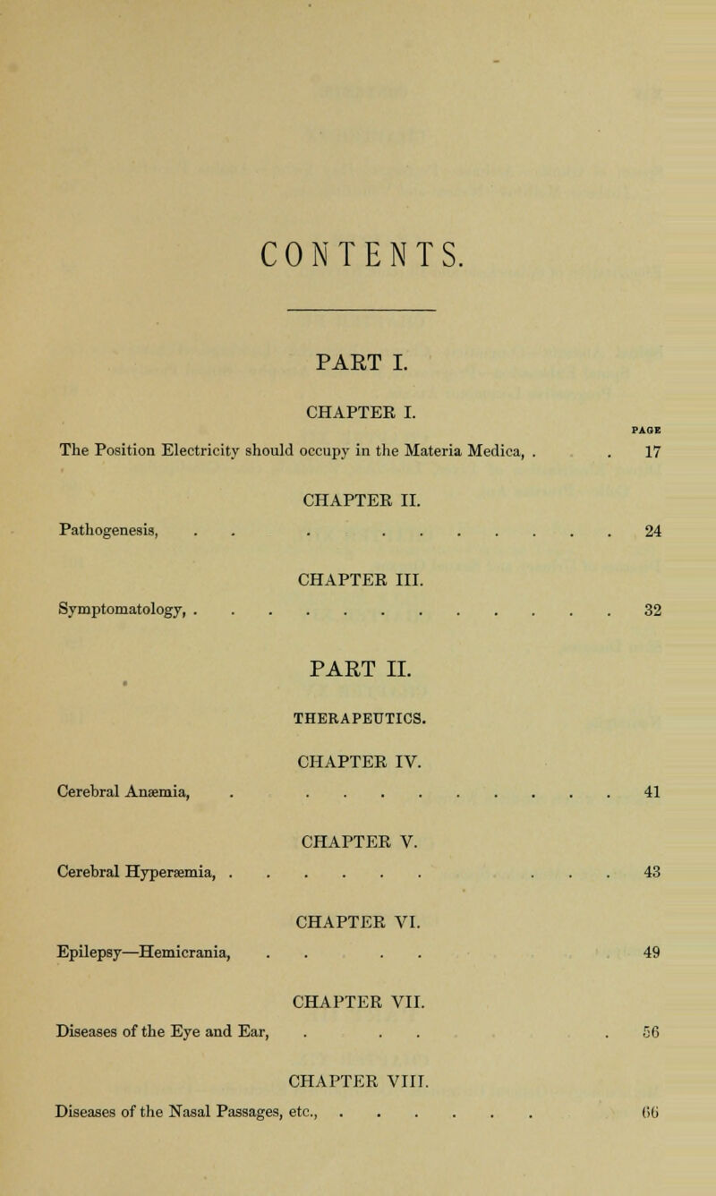 CONTENTS. PART I. CHAPTER I. PAGE The Position Electricity should occupy in the Materia Medica, . . 17 CHAPTER II. Pathogenesis, . . 24 CHAPTER III. Symptomatology, 32 PART II. THERAPEUTICS. CHAPTER IV. Cerebral Anaemia, . 41 CHAPTER V. Cerebral Hypersemia, ... 43 CHAPTER VI. Epilepsy—Hemicrania, .... 49 CHAPTER VII. Diseases of the Eye and Ear, . . . .56 CHAPTER VIII. Diseases of the Nasal Passages, etc (Hi