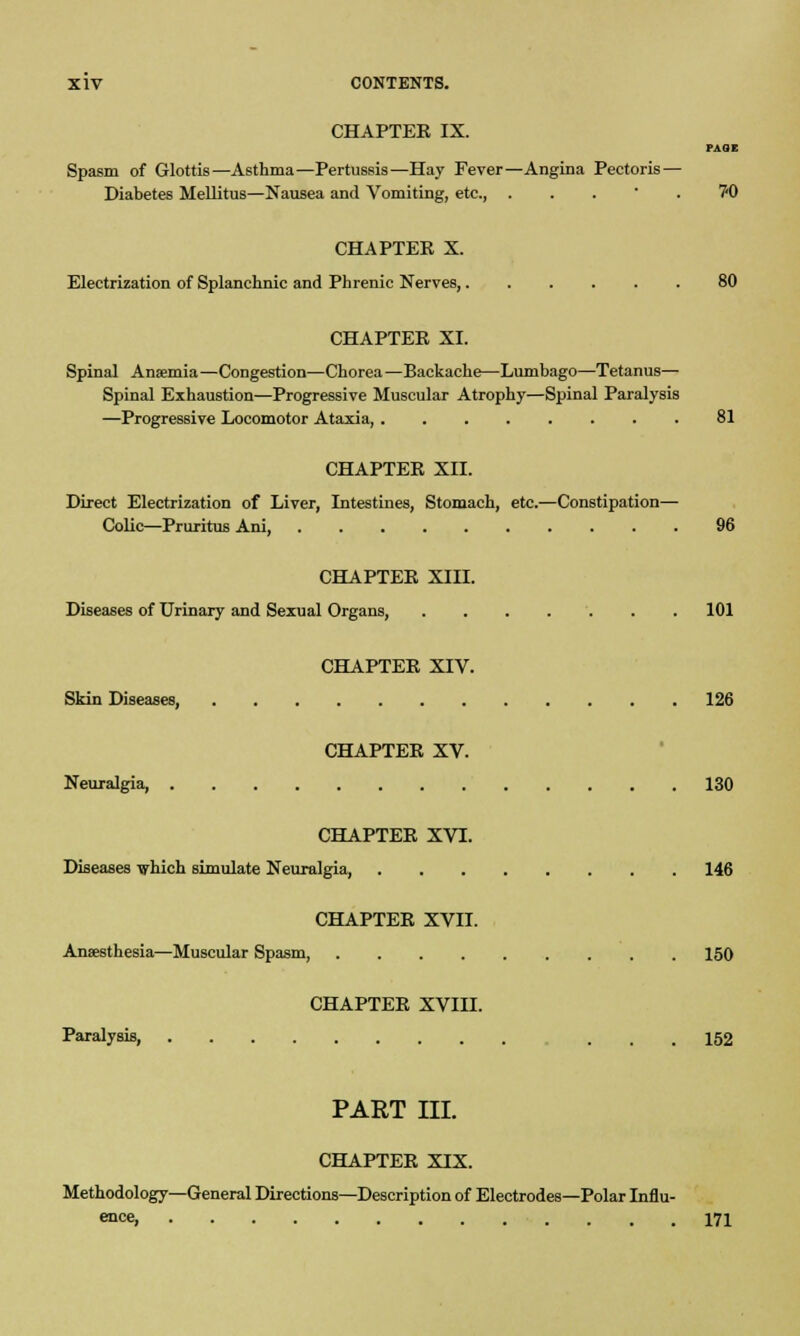 CHAPTEE IX. PAGE Spasm of Glottis—Asthma—Pertussis—Hay Fever—Angina Pectoris — Diabetes Mellitus—Nausea and Vomiting, etc., ... .70 CHAPTER X. Electrization of Splanchnic and Phrenic Nerves, 80 CHAPTEE XI. Spinal Anaemia—Congestion—Chorea —Backache—Lumbago—Tetanus— Spinal Exhaustion—Progressive Muscular Atrophy—Spinal Paralysis —Progressive Locomotor Ataxia, 81 CHAPTEE XII. Direct Electrization of Liver, Intestines, Stomach, etc.—Constipation— Colic—Pruritus Ani, 96 CHAPTEE XIH. Diseases of Urinary and Sexual Organs, 101 CHAPTEE XIV. Skin Diseases, 126 CHAPTEE XV. Neuralgia, 130 CHAPTEE XVI. Diseases which simulate Neuralgia, 146 CHAPTEE XVII. Anaesthesia—Muscular Spasm, 150 CHAPTEE XVIII. Paralysis, ... 152 PART III. CHAPTEE XIX. Methodology—General Directions—Description of Electrodes—Polar Influ- ent, 171