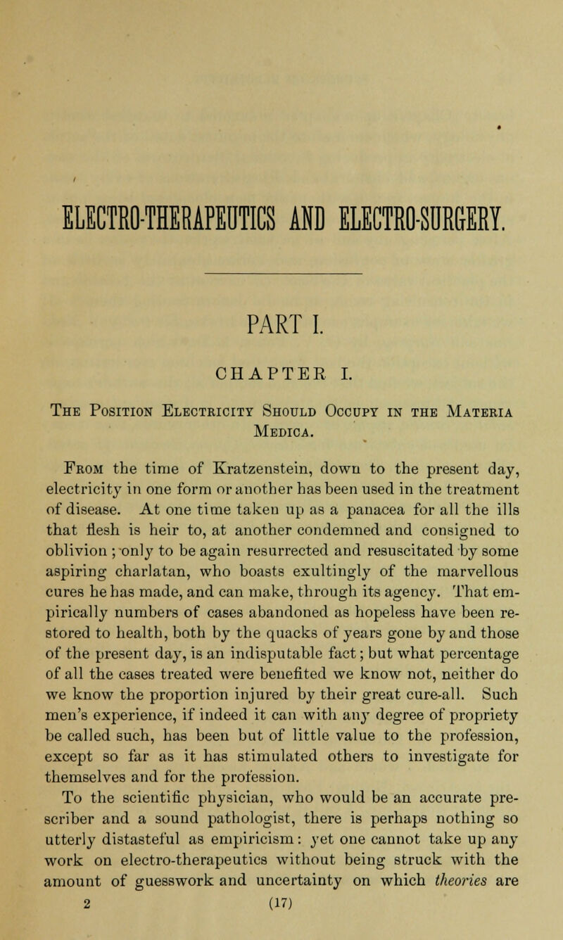 ELECTRO-THERAPEUTICS AND ELECTRO-SURGERY. PART I. CHAPTER I. The Position Electricity Should Occupy in the Materia Medica. From the time of Kratzenstein, down to the present day, electricity in one form or another has been used in the treatment of disease. At one time taken up as a panacea for all the ills that flesh is heir to, at another condemned and consigned to oblivion ; -only to be again resurrected and resuscitated by some aspiring charlatan, who boasts exultingly of the marvellous cures he has made, and can make, through its agency. That em- pirically numbers of cases abandoned as hopeless have been re- stored to health, both by the quacks of years gone by and those of the present day, is an indisputable fact; but what percentage of all the cases treated were benefited we know not, neither do we know the proportion injured by their great cure-all. Such men's experience, if indeed it can with aii}T degree of propriety be called such, has been but of little value to the profession, except so far as it has stimulated others to investigate for themselves and for the profession. To the scientific physician, who would be an accurate pre- scriber and a sound pathologist, there is perhaps nothing so utterly distasteful as empiricism: yet one cannot take up any work on electro-therapeutics without being struck with the amount of guesswork and uncertainty on which theories are