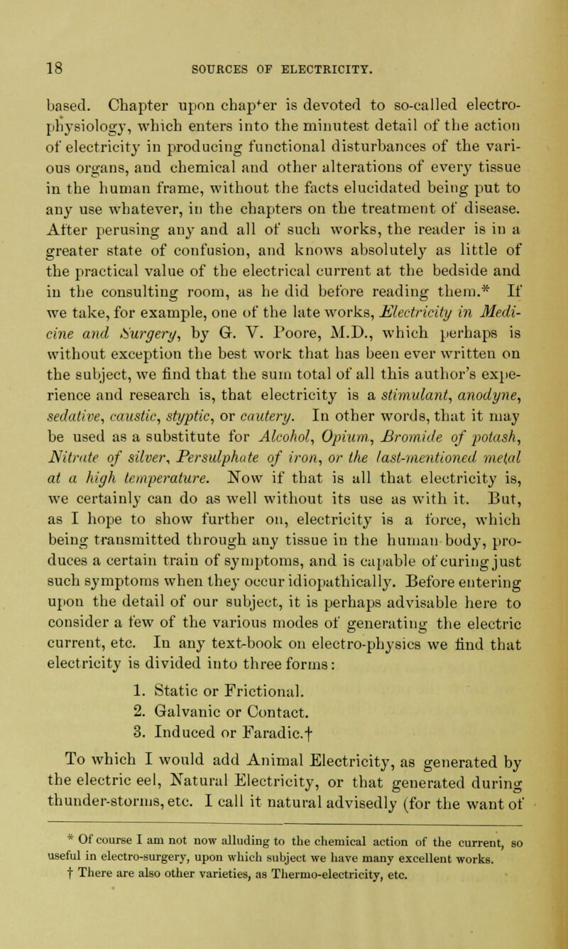 based. Chapter upon chapter is devoted to so-called electro- physiology, which enters into the minutest detail of the action of electricity in producing functional disturbances of the vari- ous organs, and chemical and other alterations of every tissue in the human frame, without the facts elucidated being put to any use whatever, in the chapters on the treatment of disease. After perusing any and all of such works, the reader is in a greater state of confusion, and knows absolutely as little of the practical value of the electrical current at the bedside and in the consulting room, as he did before reading them.* If we take, for example, one of the late works, Electricity in Medi- cine and iSurgery, by G. V. Poore, M.D., which perhaps is without exception the best work that has been ever written on the subject, we find that the sum total of all this author's expe- rience and research is, that electricity is a stimulant, anodyne, sedative, caustic, styptic, or cautery. In other words, that it may be used as a substitute for Alcohol, Opium, Bromide of jMash, Nitrate of silver, Persulphate of iron, or the last-mentioned metal at a high temperature. Now if that is all that electricity is, we certainly can do as well without its use as with it. But, as I hope to show further on, electricity is a force, which being transmitted through any tissue in the human body, pro- duces a certain train of symptoms, and is capable of curing just such symptoms when they occur idiopathically. Before entering upon the detail of our subject, it is perhaps advisable here to consider a few of the various modes of generating the electric current, etc. In any text-book on electro-physics we find that electricity is divided into three forms: 1. Static or Frictional. 2. Galvanic or Contact. 3. Induced or Faradic.f To which I would add Animal Electricity, as generated by the electric eel, Natural Electricity, or that generated during thunder-storms, etc. I call it natural advisedly (for the want of * Of course I am not now alluding to the chemical action of the current, so useful in electro-surgery, upon which subject we have many excellent works, t There are also other varieties, as Thermo-electricity, etc.