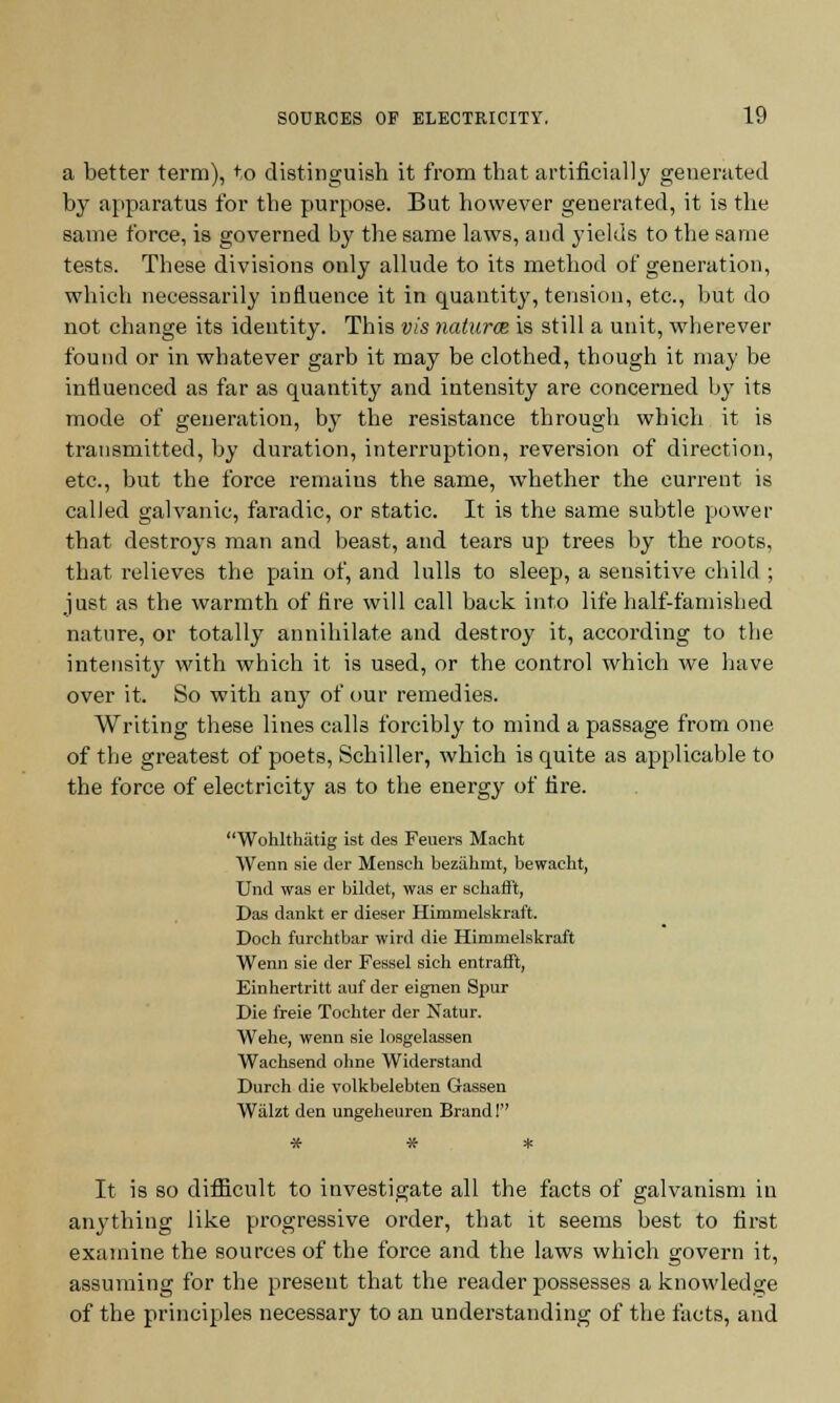 a better term), to distinguish it from that artificially generated by apparatus for tbe purpose. But however generated, it is the same force, is governed by the same laws, and yields to the same tests. These divisions only allude to its method of generation, which necessarily influence it in quantity, tension, etc., but do not change its identity. This vis naturce is still a unit, wherever found or in whatever garb it may be clothed, though it may be influenced as far as quantity and intensity are concerned by its mode of generation, by the resistance through which it is transmitted, by duration, interruption, reversion of direction, etc., but the force remains the same, whether the current is called galvanic, faradic, or static. It is the same subtle power that destroys man and beast, and tears up trees by the roots, that relieves the pain of, and lulls to sleep, a sensitive child ; just as the warmth of fire will call back into life half-famished nature, or totally annihilate and destroy it, according to the intensity with which it is used, or the control which we have over it. So with any of our remedies. Writing these lines calls forcibly to mind a passage from one of the greatest of poets, Schiller, which is quite as applicable to the force of electricity as to the energy of fire. Wohlthatig ist des Feuers Macht Wenn sie der Mensch bezakmt, bewacht, Und was er bildet, was er schafft, Das dankt er dieser Himmelskraft. Doeh furchtbar wird die Himmelskraft Wenn sie der Fessel sich entrant, Einhertritt auf der eignen Spur Die freie Tochter der Natur. Wehe, wenn sie losgelassen Wachsend oline Widerstand Durch die volkbelebten Gassen Wiilzt den ungeheuren Brand 1 It is so difficult to investigate all the facts of galvanism in anything like progressive order, that it seems best to first examine the sources of the force and the laws which govern it, assuming for the present that the reader possesses a knowledge of the principles necessary to an understanding of the facts, and