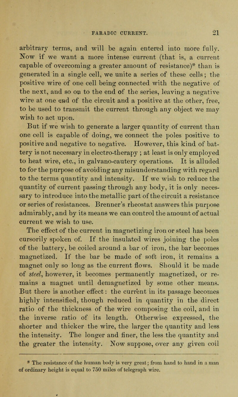 arbitrary terms, and will be again entered into more fully. Now if we want a more intense current (that is, a current capable of overcoming a greater amount of resistance)* than is generated in a single cell, we unite a series of these cells; the positive wire of one cell being connected with the negative of the next, and so on to the end of the series, leaving a negative wire at one end of the circuit and a positive at the other, free, to be used to transmit the current through any object we may wish to act upon. But if we wish to generate a larger quantity of current than one cell is capable of doing, we connect the poles positive to positive and negative to negative. However, this kind of bat- tery is not necessary in electro-therapy ; at least is only employed to heat wire, etc., in galvano-cautery operations. It is alluded to for the purpose of avoiding any misunderstanding with regard to the terms quantity and intensity. If we wish to reduce the quantity of current passing through any body, it is only neces- sary to introduce into the metallic part of the circuit a resistance or series of resistances. Brenner's rheostat answers this purpose admirably, and by its means we can control the amount of actual current we wish to use. The effect of the current in magnetizing iron or steel has been cursorily spoken of. If the insulated wires joining the poles of the battery, be coiled around a bar of iron, the bar becomes magnetized. If the bar be made of soft iron, it remains a magnet only so long as the current flows. Should it be made of steel, however, it becomes permanently magnetized, or re- mains a magnet until demagnetized by some other means. But there is another effect: the current in its passage becomes highly intensified, though reduced in quantity in the direct ratio of the thickness of the wire composing the coil, and in the inverse ratio of its length. Otherwise expressed, the shorter and thicker the wire, the larger the quantity and less the intensity. The longer and finer, the less the quantity and the greater the intensity. Now suppose, over any given coil * The resistance of the human body is very great; from hand to hand in a man of ordinary height is equal to 750 miles of telegraph wire.