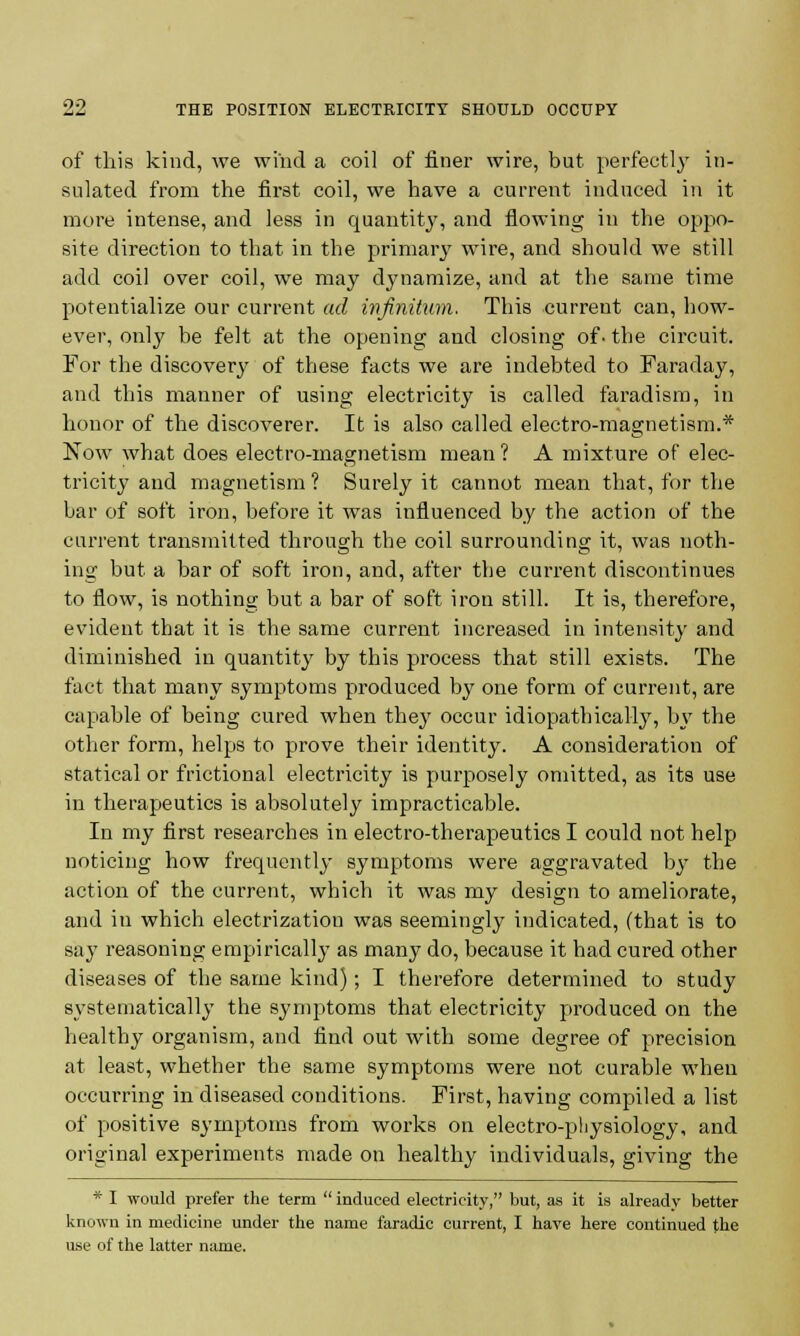 of this kind, we wind a coil of finer wire, but perfectly in- sulated from the first coil, we have a current induced in it more intense, and less in quantity, and flowing in the oppo- site direction to that in the primary wire, and should we still add coil over coil, we may dynamize, and at the same time potentialize our current ad infinitum. This current can, how- ever, only be felt at the opening and closing of- the circuit. For the discovery of these facts we are indebted to Faraday, and this manner of using electricity is called faradism, in honor of the discoverer. It is also called electro-magnetism.* Now what does electro-magnetism mean ? A mixture of elec- tricity and magnetism ? Surely it cannot mean that, for the bar of soft iron, before it was influenced by the action of the current transmitted through the coil surrounding it, was noth- ing but a bar of soft iron, and, after the current discontinues to flow, is nothing but a bar of soft iron still. It is, therefore, evident that it is the same current increased in intensity and diminished in quantity by this process that still exists. The fact that many symptoms produced by one form of current, are capable of being cured when they occur idiopathically, by the other form, helps to prove their identity. A consideration of statical or frictional electricity is purposely omitted, as its use in therapeutics is absolutely impracticable. In my first researches in electro-therapeutics I could not help noticing how frequently symptoms were aggravated by the action of the current, which it was my design to ameliorate, and in which electrization was seemingly indicated, (that is to say reasoning empirically as many do, because it had cured other diseases of the same kind); I therefore determined to study systematically the symptoms that electricity produced on the healthy organism, and find out with some degree of precision at least, whether the same symptoms were not curable when occurring in diseased conditions. First, having compiled a list of positive symptoms from works on electro-physiology, and original experiments made on healthy individuals, giving the * I would prefer the term  induced electricity, but, as it is already better known in medicine under the name faradic current, I have here continued the use of the latter name.