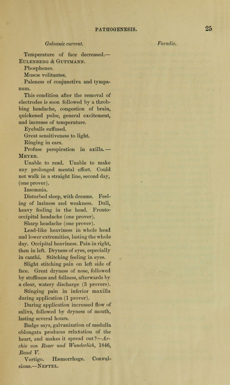 Galvanic current. Faradic. Temperature of face decreased.— EtJLENBEKG & GuTTMANN. Phosphenes. Muscae volitantes. Paleness of conjunctiva and tympa- num. This condition after the removal of electrodes is soon followed by a throb- bing headache, congestion of brain, quickened pulse, general excitement, and increase of temperature. Eyeballs suffused. Great sensitiveness to light. Einging in ears. Profuse perspiration in axilla.— Meyer. Unable to read. Unable to make any prolonged mental effort. Could not walk in a straight line, second day, (one prover). Insomnia. Disturbed sleep, with dreams. Feel- ing of laziness and weakness. Dull, heavy feeling in the head. Fronto- occipital headache (one prover). Sharp headache (one prover). Lead-like heaviness in whole head and lower extremities, lasting the whole day. Occipital heaviness. Pain in right, then in left. Dryness of eyes, especially in canthi. Stitching feeling in eyes. Slight stitching pain on left side of face. Great dryness of nose, followed by stuffiness and fullness, afterwards by a clear, watery discharge (3 provers). Stinging pain in inferior maxilla during application (1 prover). During application increased flow of saliva, followed by dryness of mouth, lasting several hours. Budge says, galvanization of medulla oblongata produces relaxation of the heart, and makes it spread out?—Ar- chiv von Boser und Wunderlich, 1846, Band V. Vertigo. Haemorrhage. Convul- sions.—Neftee.