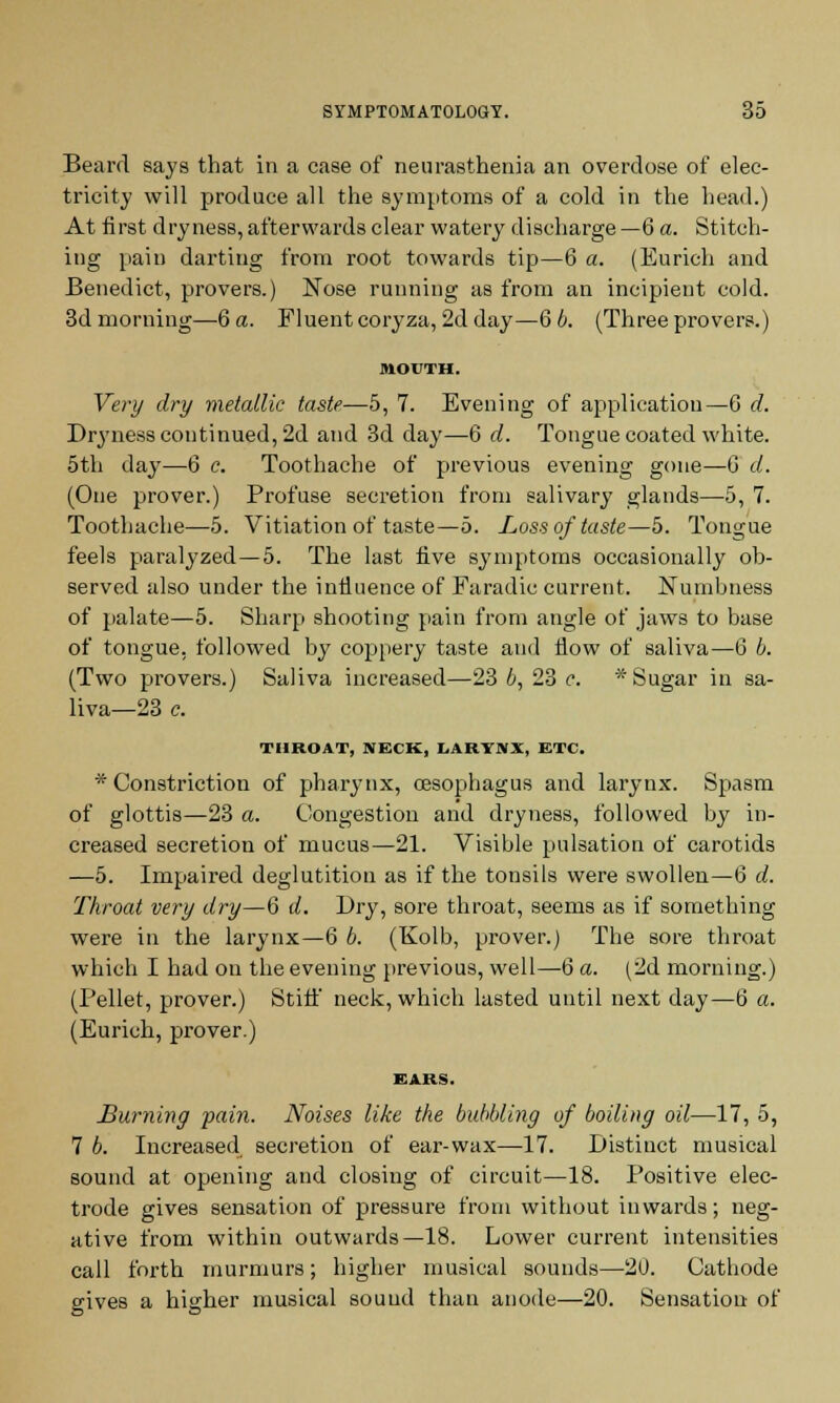 Beard says that in a case of neurasthenia an overdose of elec- tricity will produce all the symptoms of a cold in the head.) At first dryness, afterwards clear watery discharge —6 a. Stitch- ing pain darting from root towards tip—6 a. (Eurich and Benedict, provers.) Nose running as from an incipient cold. 3d morning—6 a. Fluent coryza, 2d day—6 6. (Three provers.) MOUTH. Very dry metallic taste.—5, 7. Evening of application—6 d. Dryness continued, 2d and 3d day—6 d. Tongue coated white. 5th day—6 c. Toothache of previous evening gone—6 d. (One prover.) Profuse secretion from salivary glands—5, 7. Toothache—5. Vitiation of taste—5. Loss of taste—5. Tongue feels paralyzed—5. The last five symptoms occasionally ob- served also under the influence of Faradic current. Numbness of palate—5. Sharp shooting pain from angle of jaws to base of tongue, followed by coppery taste and flow of saliva—6 6. (Two provers.) Saliva increased—23 6,23 c. * Sugar in sa- liva—23 c. THROAT, NECK, LARYNX, ETC. * Constriction of pharynx, oesophagus and larynx. Spasm of glottis—23 a. Congestion and dryness, followed by in- creased secretion of mucus—21. Visible pulsation of carotids —5. Impaired deglutition as if the tonsils were swollen—6 d. Throat very dry—6 d. Dry, sore throat, seems as if something were in the larynx—6 6. (Kolb, prover.) The sore throat which I had on the evening previous, well—6 a. (2d morning.) (Pellet, prover.) Stiff neck, which lasted until next day—6 a. (Eurich, prover.) EARS. Burning pain. Noises like the bubbling of boiling oil—17, 5, 7 6. Increased secretion of ear-wax—17. Distinct musical sound at opening and closing of circuit—18. Positive elec- trode gives sensation of pressure from without inwards; neg- ative from within outwards—18. Lower current intensities call forth murmurs; higher musical sounds—20. Cathode cives a higher musical sound than anode—20. Sensation of