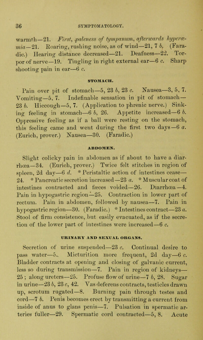 warmth—21. First, .paleness of tympanum, afterwards hypere- mia—21. Roaring, rushing noise, as of wind—21, 7 b. (Fara- dic.) Hearing distance decreased—21. Deafness—22. Tor- por of nerve—19. Tingling in right external ear—6 c. Sharp shooting pain in ear—6 c. STOMACH. Pain over pit of stomach—5, 23 b, 23 e. Nausea—3, 5, 7. Vomiting—5, 7. Indefinable sensation in pit of stomach— 23 b. Hiccough—5, 7. (Application to phrenic nerve.) Sink- ing feeling in stomach—6 b, 26. Appetite increased—6 b. Oppressive feeling as if a ball were resting on the stomach, this feeling came and went during the first two days—6 a. (Eurich, prover.) Nausea—30. (Faradic.) ABDOMEN. Slight colicky pain in abdomen as if about to have a diar- rhoea—34. (Eurich, prover.) Twice felt stitches in region of spleen, 2d day—6 d. * Peristaltic action of intestines cease— 24. * Pancreatic secretion increased—23 a. * Muscular coat of intestines contracted and feces voided—26. Diarrhoea—4. Pain in hypogastric region—25. Contraction in lower part of rectum. Pain in abdomen, followed by nausea—7. Pain in hypogastric region—30. (Faradic.) * Intestines contract—23 a. Stool of firm consistence, but easily evacuated, as if the secre- tion of the lower part of intestines were increased—6 c. URINARY AND SEXUAL ORGANS. Secretion of urine suspended—23 c. Continual desire to pass water—5.. Micturition more frequent, 2d day—6 c. Bladder contracts at opening and closing of galvanic current, less so during transmission—7. Pain in region of kidneys— 25 ; along ureters—25. Profuse flow of urine—7 6, 28. Sugar in urine—23 b, 23 c, 42. Vas deferens contracts, testicles drawn up, scrotum rugated—8. Burning pain through testes and cord—7 b. Penis becomes erect by transmitting a current from inside of anus to glans penis—7. Pulsation in spermatic ar- teries fuller—29. Spermatic cord contracted—5, 8. Acute